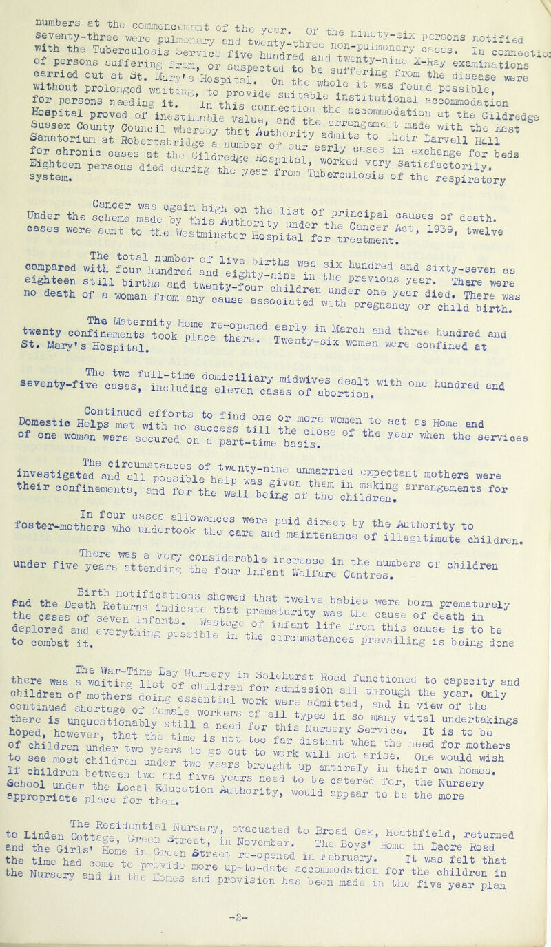 rxumbers at the comnGncenicnt of the year, of the rir.+ seventy-three were pulmox^erv and +v persons notified »ith tho Tuberoulo.L =or.!ectioi suspected to be suffer?;? oxx.. -uuucxt^uxubis service five hiind-r'Pr'i o„ri +, x . ±ii connec of persons suffering fi'om, or suspected to be snff^^ Y-nine Z-Hey ezaminations carried out at St. Mary's Hosnit-1 Or i disease were without prolonged waiting, to'provide possible, for persons needing it ' In thicj - accommodation aspital proved of^a ekune?! tT. st tbe GU^redge SussfiTT non>t+„ , value, and the arrangeme: t vh + v, xv, -,_^x ® WootbUoT ---xxe ±n xnis connect spital proved of inestimable value prd +Vo “ ““ 'j-xi.ure Sussex County Council whereby that AuthoVitv sanatorium at Hobertsbrldgo a nu^bor o“ o^i'e^^lTo^a ?- for chronic cases at the Gildredge Hocnitpi ,!n v ^ exchange for beds Eighteen persons died during the m i^ery satisfactorily, system. TuDerculosis of the respiratory Under the scheme maL^by^this^Zutho-itv^md causes of death, cases «re sent to tbe ?of ^r^ri^tf’ compared Jt? aM^IgbJyfniL? cixty-seven as eighteen still births and twenty-lou? cUM??n no death of a woman from any cause as-no^^f ! There was any cause associated with pregnancy or child birth. twenty confinementrtook'plScrSerr^ Tw^t hundred and St. Mary's Hospital. Twenty-six women were confined at aeyenty-fi“^et:s:iL:?SLr:i:h““L?roT:?o?tr.”“’ ““ Domestic Helps met with i^o^suooess'^till the™?® 1° of one woman wore secured on a part-time basis?®® services investigated unmarried expectant mothers were their confinements, and for the well beSr?f th? Si???enf foster-motLfw“o°™drt®o\T:?T:ar:nr“-i’^®® authority to undertook the care and maintenance of illegitimate children. under five’lJe^^^s^rt^nlrS c!rtr?r® end the Dert'fRe????f prematurely the cases of seve^^nfpr t ^ of death in deplored and everything possible in' thh e from this cause is to be to combat it. cii'cumstances prevailing is being done there was a waitLg^nst^o^''chii^rtJr functioned to capacity and Children of mother! Lin. T through the year, oily there is unquestionably still a need for thff undertakings hoped, however that i-hr ! Nursery Service, it is to be of children under two vo-r-fo^^ no fc too far_ distant when the need for mothers to see moS SJilLf nf pf f One would wish If children between two arn brought up entirely in their own homes. School u?ter t?rSc?rp: f ' *° '=® «>« nursery appropriate place appear to be the more to Linden Oottl^e S!?? i?® evacuated to Broad Oak, Heathfleld, returned end the Girls' Hob irbv ?!’ f novomoer. The Boys' Home In Dacre Hoad the tile h?f co“ t ?r??t “ rt-opened in February. it was felt that the Nursery and in th? Ho?b aocomriodatlon lor the children in ery and in txio Homoo and provision has been made in the five year plan -2-