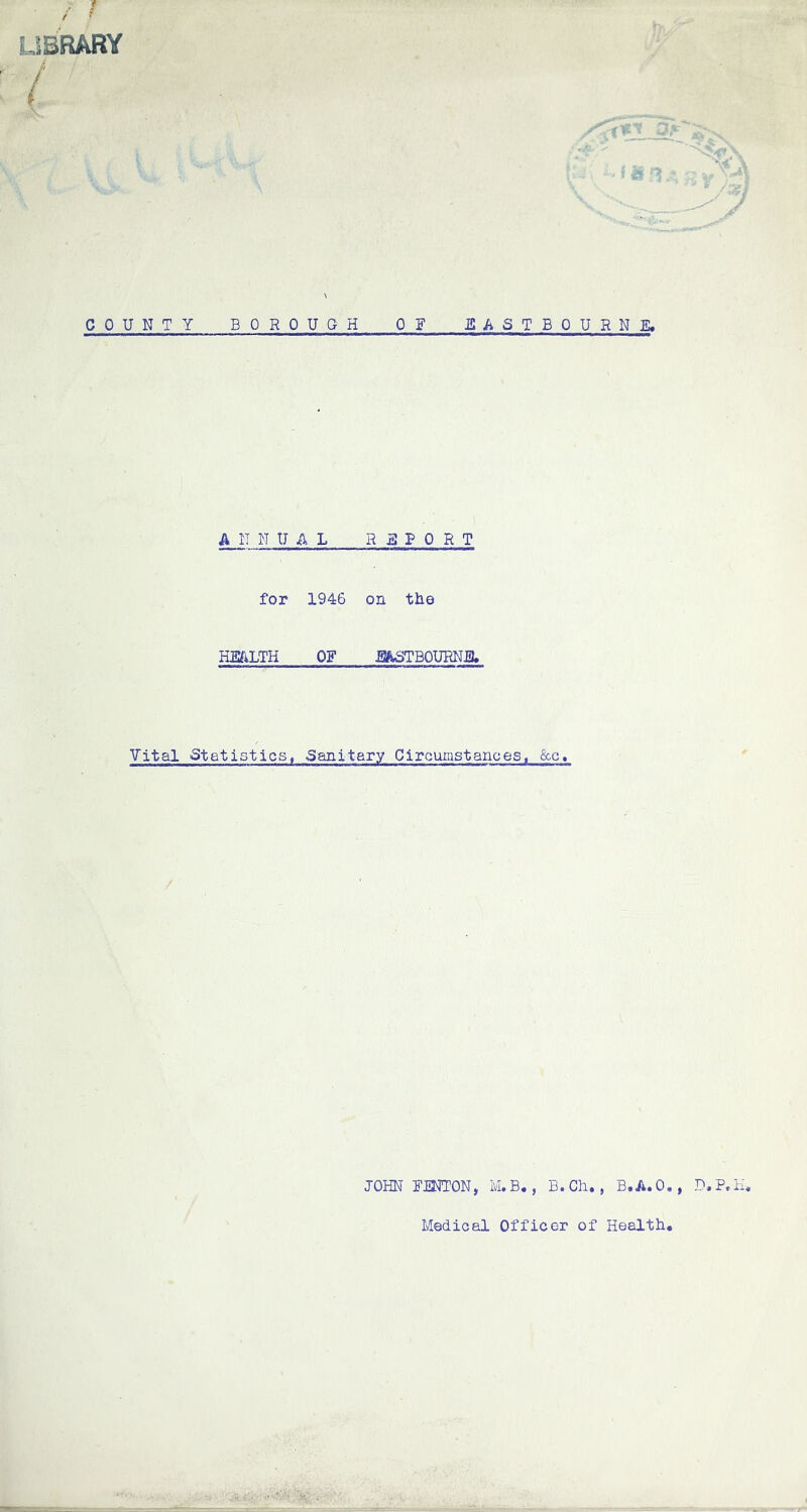 - * i f LIBRARY t %:) COUNTY B OROUGH 0 F ISASTBOURNE, ANNUAL REPORT for 1946 on the HEALTH OF JJASTBOURNJ3. Vital Statistics, Sanitary Circumstances, &c» JOHN FTNTON, M.B., B.Ch., B.A.O., D.P.H. Medical Officer of Health,