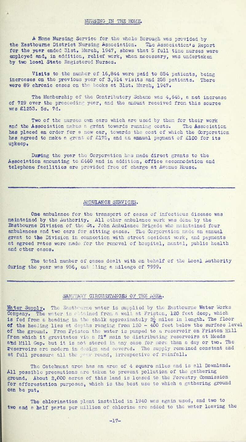 NURSING IN THE HOME. A Horae Nursing Service for the v;hcle Borough was provided by the Eastbourne District Nursing Association. The Association's Report for the year ended 31st. March, 1947, shows that 5 full time nurses were employed and, in addition, relief work, v±ien necessary, was undertaken by two loool State Registered Nurses. Visits to the number of 16,844 were paid to 854 patients, being increases on the previous year of 3,914 visits and 258 patients. There were 89 chronic cases on the books at 31st. March, 1947. The Membership of the Contributory Scheme was 4,645, e. net increase of 729 over the proceeding year, and the amount received from this source was £1253. 5s, 7d, Two of the nurses own cars which are used by then for their work and the Association makes a grdnt towards running costs. The Association has placed an order for a now car, towards the cost of which the Corporation has agreed to make a grant of £175, and an annual payment of £100 for its upkeep* During the year the Corporation has made direct grants to the Association amounting to £460 and in addition, office accommodation end telephone facilities are provided free of charge at Avenue House. AMBULANCE SERVICES. One ambulance for the transport of cases of infectious disease was maintained by the Authority. All other ambulance work was done by the Eastbourne Division of the St. John Ambulance Brigade who maintained four ambulances and two cars for sitting cases. The Corporation made an annuel grant to the Division in connection with street accident work, and payments at agreed rates were made for the removal of hospital, mental, public health and other cases. The total number of cases dealt with on behalf of the Local Authority during” the year was 956, out fling a mileage of 7999. SANITARY CIRCUMSTANCED Off THE AREA. Water Supply. The Eastbourne water is supplied by the Eastbourne Water Works Company, The water is obtained from a well at-Friston, 120 feet deep, which is fed from a heading in the chalk approximately 2^; miles in length. The floor Of the healing lies at depths ranging from 120 - 400 feet below the surface level of the ground. From Friston the water is pumped to a reservoir on Friston Hill from which it gravitates via a 21” main to distributing reservoirs at Meads slid Mill Gap. but it is not stored in any case for more than a day or two. The reservoirs are modern in design and covered. The supply remained constant and at full pressure all the year round, irrespective of rainfall. The Catchment area has an area of 4 square miles and is all Downland. All possible precautions are taken to prevent pollution of the gathering ground. About 2,£00 acres of this land is leased to the Forestry Commission for afforestation purposes, which is the best use to which a gathering ground can be put. The chlorination plant installed in 1940 was again used, and two to two and a half parts per million of chlorine are added to the water leaving the -17-