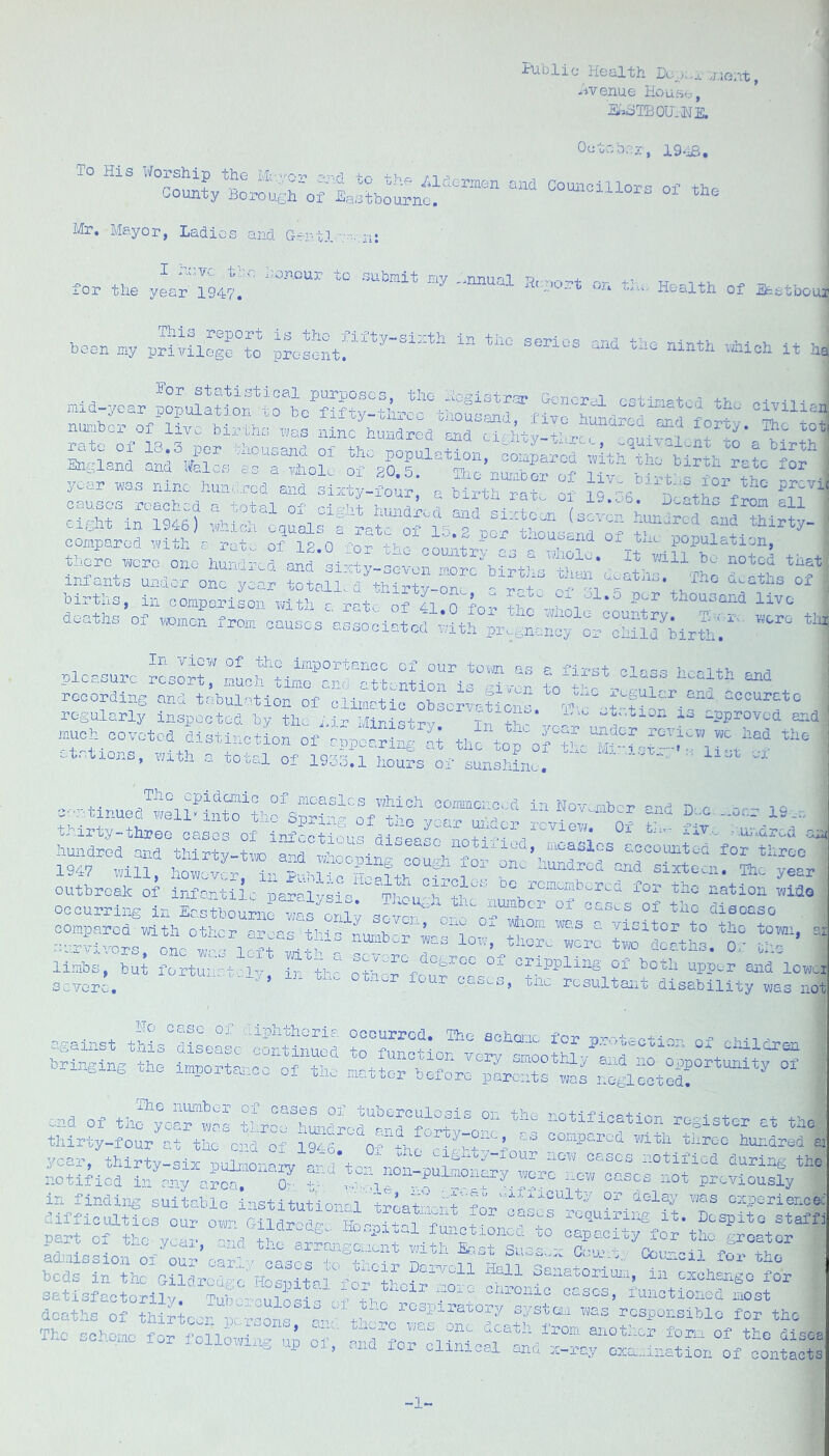 •tliblic Health ',ne/Lt, hvenue House, HoSTBOU.HE. Oetcbor, 19^, To His Worship the -hr n -• county Borouerof EaotboTrno^ Mr, Mayor, Ladies and Gertl for the yLr 1947.'  ''® Health of Seetboui boon my prlyiloge to prosentr^'^^'“^‘’*‘ series and the ninth uhloh it ha purposes, the Hegistror G-enorhl r'-'tiri-+-ri +>, • -n • :i‘h?oV”L“';“L“.‘“ Si su Ss,tr;^.;urxr“S “ year was nine hundred and sixby-four, p birth rat' ol infants under one year totoll,;d thirty-onr ?!t H V't tn “ births, in oomporlson with e rate of 41 n hH +W'' 5'-'^ thousand live ,„ °i for the sholo country, t: ,-.-,- »rr +;, d...th3 01 vwQon from causes associated tilth pr^anonoy or child birth. ' In View of tho iiaportancc of our tom as a first pi--- i pleasure resort, much timo and attention is gl.-or to'-? - dWh rocordlne and tabulation of climatic obscriatidnl d: d-|iar regularly inspected by the i.ir Miristrv Tn fu - T ^pprovoa aru much covotod distinction of appearing ai the etatiens, vmth a total of 19S3.1 hours of sunsiiL, ' ' e..rtinuea®e^i?int“1hr’spSS't%’ttfv“ “ outbreak of infortllc paralysi'' Thcu°T°-^’’ ‘’bnation mldo oceurrln.g in Eastbourne ^s onH sever o-“:h“dSr coinr)arod'\vith other a-'-’^as fe-ini k whom Wn.s c. '/isitor to the town, < ru'rktfors oL C: 1.;; were two deaths. Of ul- linbs, bu; fortuurt S Ir1b? of ^oth upper and lowi sevor^. 'ff, in uh. opner lour oases, the resultant disability was nc --ainst '^^P^^^omia occurred. The achoiuc for p.rotectior- of children Bhngingih: i;:sfr:rth^ --od of number of cases of tuberculosis on the notification register -t oHQ. Ol Uilc VGGP WPf-j f.iTO'* In rn'^r wi ■ u-lvii -L c,X Zx. tliirty-four at the c'Bd of IQ/'s compared vatli three hundred part Of the. year, and t-f b\dslr;\c°%i^L1?;’SanatonH, ifedhdgo H“r satlsfactorllj. ?ub rculosJTc «-r rh ‘^‘aat deaths of thirteen ptrrsons .bi thcr-c f foP tto — - 1 > -n inc..c T/;c.u one ucath irom, aiiOfncr fom of the di The scheme for fonowing u^ andhoTHSLSI^d r” “‘er^LSSi 1-