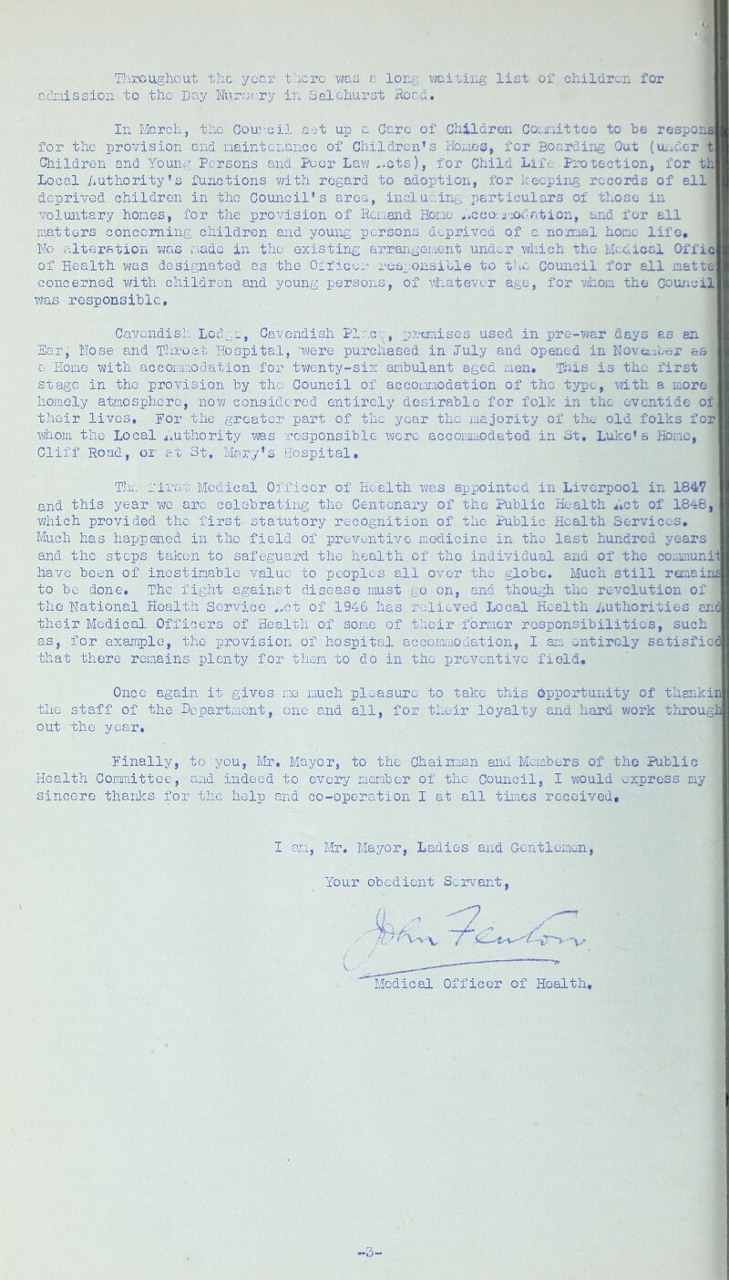 T>\roughout the year tt.crc wes e. long waiting list of children for cdriissioii to the Day Ni\r;jc:ry in Salchurst Hoad. In March, the Oou:--cil s-t up a Caro of Children Coiinittoo to be respons for the provision and naintcnance of Children’s Holios, for Boarding Out (uiider t Children and Young Persons and Poor Law -tots), for Child Life Protection, for th Local Authority’s functions with regard to adoption, for keeping records of ell deprived children in the Council’s area, inclucing particulars of those in voluntary hones, for the provision of Reuand Hone .>cco:.j-:odri.tion, and for all matters concerning children and young persons deprived of c normal hone life. No alteration was r.iadc in the existing arrarigenent under which the Medical Offic of Health was designated as the Officer responsible to t-m Council for all matte concerned with children and young persons, of viiatever age, for vjhom the Council was responsible, Cavendish Locl^.e, Cavendish Plac--, p7;oniises used in pre-vjar days as an Ear, Nose and Throat Hospital, ‘were purchased in July and opened in Novcr.ibor as a Home with accorniaodation for twenty-six aribulant aged men. This is the first stage in the provision by the Council of accoLinodation of the type, with a more homely atmosphere, now considered entirely desirable for folk in the eventide of their lives, Nor the greater part of the year the majority of the old folks for whom the Local ^iUthority was responsible were accomnodatod in 3t, Luke’s Hone, Cliff Road, or at St, Mary’s Hospital, T’.u', first Medical Officer of Health was appointed in Liverpool in 184(7 and this year we arc celebrating the Centenary of the Public Health Act of 1848, which provided the first statutory recognition of the Public Health Services, Much has happened in the field of preventive medicine in the last hundred years and the steps taken to safeguard the health of the individual and of the cor.imunit have been of inestimable value to peoples all over the globe. Much still rauaine to be done. The fight against disease must go on, and though the revolution of the National Health Service .Sot of 1946 has relieved Local Health Authorities anc their Medical. Officers of Health of some of their former responsibilities, such as, for example, the provision of hospital accoraraodation, I aie entirely satisfied that there remains plenty for them to do in the preventive field. Once again it gives me much pleasure to take this opportunity of thankin the staff of the Dopartraent, one and all, for their loyalty and hard work tlirougl] out the year, Einally, to you, Mr. Mayor, to the Chaiiman and Members of the Public Health Committee, and indeed to every member of the Council, I would express my sincere thanks for the help and co-operation I at all times received. I an, Mr, Mayor, Ladies and Gentlemen, Your obedient Servant, Medical Officer of Health, ,-3-