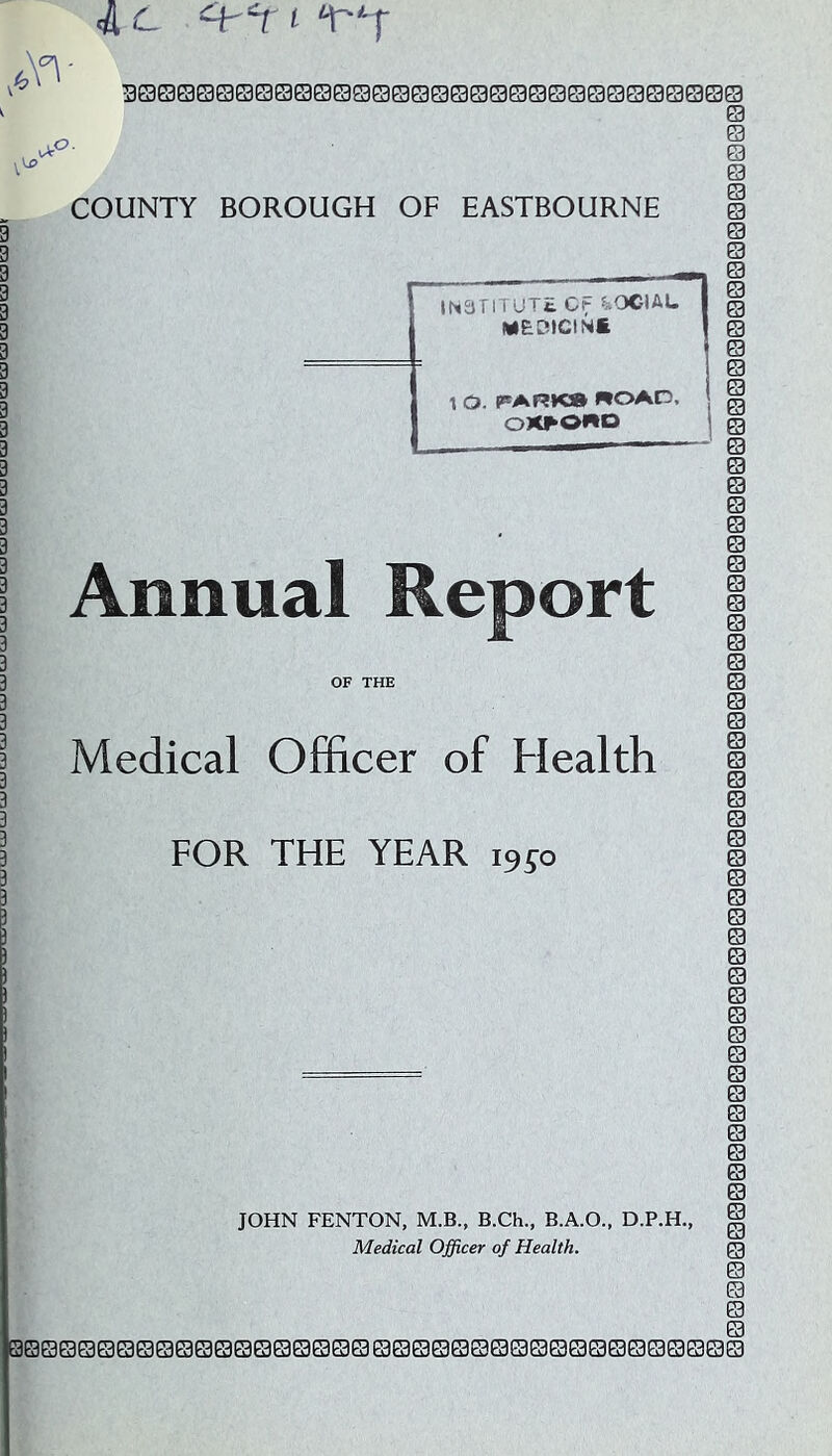 A'- 4 c ‘^‘1' ( 3Q000©00e3©00SQe30000000000000Q000 ^ u> vV' .0 COUNTY BOROUGH OF EASTBOURNE ' IN3TlTUTt. C^ ^iOCIAL I MEOiCINt 1 1 0. PARK* ROAD, OXFORD Annual Report OF THE Medical Officer of Health FOR THE YEAR 19^0 JOHN FENTON, M.B., B.Ch., B.A.O., D.P.H., 00000000000000000000000000000000000000 0000000000000000000000000000000000000000000000000000000000000001