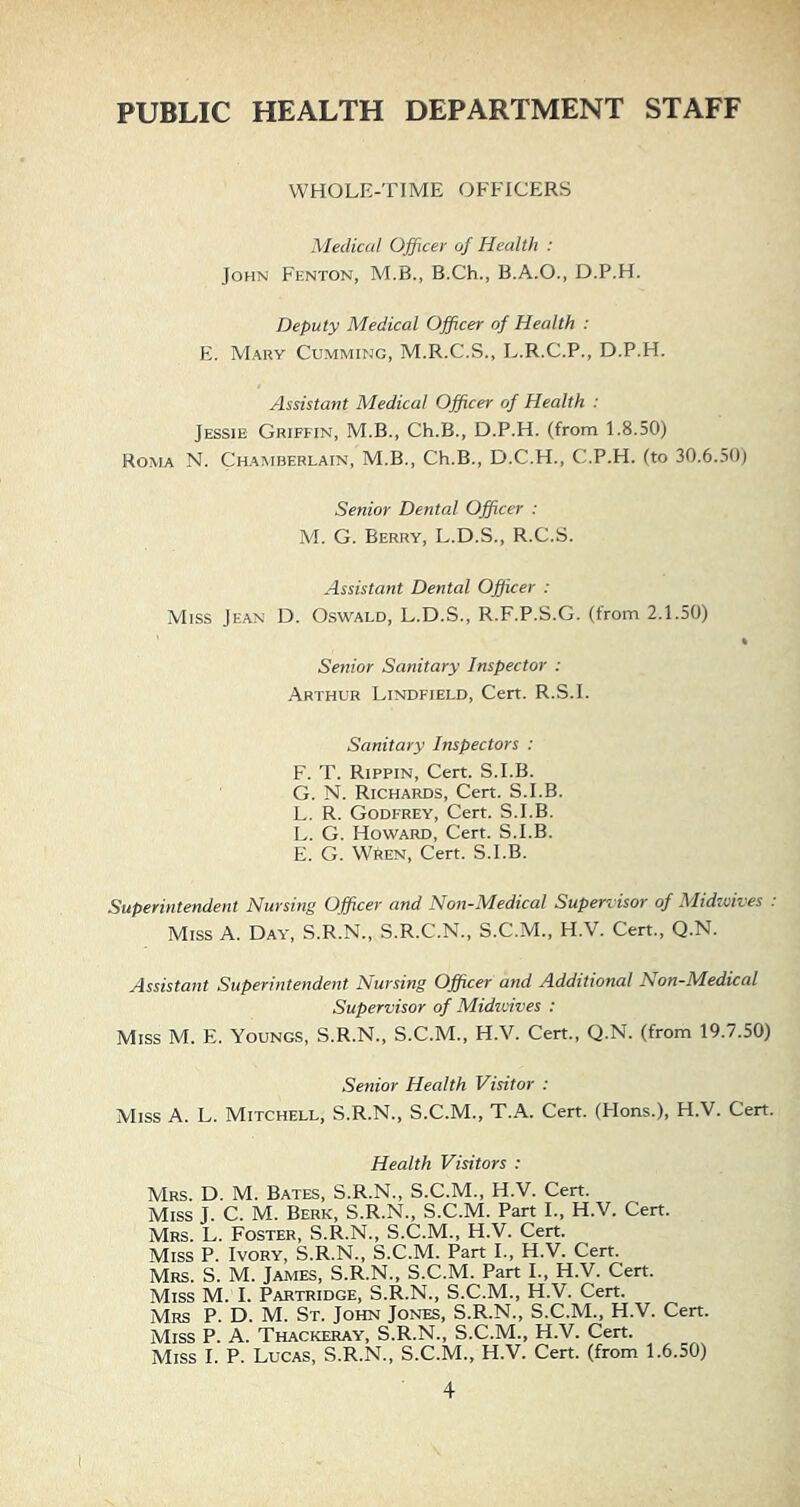 PUBLIC HEALTH DEPARTMENT STAFF WHOLE-TIME OFFICERS Medical Officer of Health : John Fenton, M.B., B.Ch., B.A.O., D.P.H. Deputy Medical Officer of Health : E. Mary Gumming, M.R.C.S., L.R.C.P., D.P.H. Assistant Medical Offcer of Health : Jessie Griffin, M.B., Ch.B., D.P.H. (from 1.8.50) Roma N. Chamberlain, M.B., Ch.B., D.C.H., C.P.H. (to 30.6.50) Senior Dental Offcer : M. G. Berry, L.D.S., R.C.S. Assistant Dental Offcer : Miss Jean D. Oswald, L.D.S., R.F.P.S.G. (from 2.1.50) • Senior Sanitary Inspector : Arthur Lindfield, Cert. R.S.I. Sanitary Inspectors : F. T. Rippin, Cert. S.I.B. G. N. Richards, Cert. S.I.B. L. R. Godfrey, Cert. S.I.B. L. G. Howard, Cert. S.I.B. E. G. Wren, Cert. S.I.B. Superintendent Nursing Officer and Non-Medical Supervisor of Midivives : Miss A. Day, S.R.N., S.R.C.N., S.C.M., H.V. Cert., Q.N. Assistant Superintendent Nursing Officer attd Additional Non-Medical Supervisor of Midioives : Miss M. E. Youngs, S.R.N., S.C.M., H.V. Cert., Q.N. (from 19.7.50) Senior Health Visitor : Miss A. L. Mitchell, S.R.N., S.C.M., T.A. Cert. (Hons.), H.V. Cert. Health Visitors : Mrs. D. M. Bates, S.R.N., S.C.M., H.V. Cert. Miss J. C. M. Berk, S.R.N., S.C.M. Part I., H.V. Cert. Mrs. L. Foster, S.R.N., S.C.M., H.V. Cert. Miss P. Ivory, S.R.N., S.C.M. Part I., H.V. Cert. Mrs. S. M. James, S.R.N., S.C.M. Part I., H.V. Cert. Miss M. I. Partridge, S.R.N., S.C.M., H.V. Cert. Mrs P. D. M. St. John Jones, S.R.N., S.C.M., H.V. Cert. Miss P. A. Thackeray, S.R.N., S.C.M., H.V. Cert. Miss I. P. Lucas, S.R.N., S.C.M., H.V. Cert, (from 1.6.50)