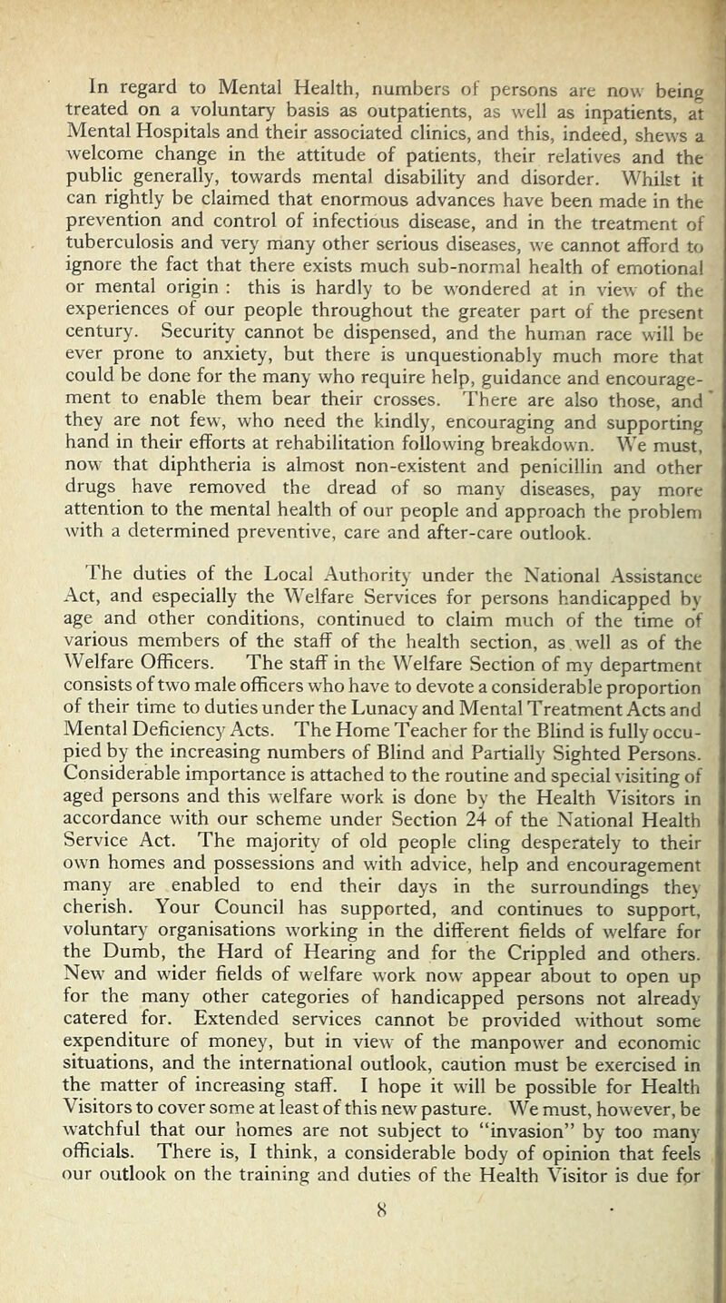 In regard to Mental Health, numbers of persons are now being treated on a voluntary basis as outpatients, as well as inpatients, at Mental Hospitals and their associated clinics, and this, indeed, shews a welcome change in the attitude of patients, their relatives and the public generally, towards mental disability and disorder. Whilst it can rightly be claimed that enormous advances have been made in the prevention and control of infectious disease, and in the treatment of tuberculosis and very many other serious diseases, we cannot afford to ignore the fact that there exists much sub-normal health of emotional or mental origin : this is hardly to be wondered at in view of the experiences of our people throughout the greater part of the present century. Security cannot be dispensed, and the human race will be ever prone to anxiety, but there is unquestionably much more that could be done for the many who require help, guidance and encourage- ment to enable them bear their crosses. There are also those, and they are not few, who need the kindly, encouraging and supporting hand in their efforts at rehabilitation following breakdown. We must, now that diphtheria is almost non-existent and penicillin and other drugs have removed the dread of so many diseases, pay more attention to the mental health of our people and approach the problem Avith a determined preventive, care and after-care outlook. The duties of the Local Authority under the National Assistance Act, and especially the Welfare Services for persons handicapped by age and other conditions, continued to claim much of the time of various members of the staff of the health section, as well as of the Welfare Officers. The staff in the Welfare Section of my department consists of two male officers who have to devote a considerable proportion of their time to duties under the Lunacy and Mental Treatment Acts and Mental Deficienc)^ Acts. The Home Teacher for the Blind is fully occu- pied by the increasing numbers of Blind and Partially Sighted Persons. Considerable importance is attached to the routine and special visiting of aged persons and this welfare work is done by the Health Visitors in accordance with our scheme under Section 24 of the National Health Service Act. The majority of old people cling desperately to their own homes and possessions and with advice, help and encouragement many are enabled to end their days in the surroundings they cherish. Your Council has supported, and continues to support, voluntary organisations working in the different fields of welfare for the Dumb, the Hard of Hearing and for the Crippled and others. New and wider fields of welfare work now appear about to open up for the many other categories of handicapped persons not already catered for. Extended services cannot be provided without some expenditure of money, but in view of the manpower and economic situations, and the international outlook, caution must be exercised in the matter of increasing staff. I hope it will be possible for Health Visitors to cover some at least of this new pasture. We must, however, be watchful that our homes are not subject to “invasion” by too many officials. There is, I think, a considerable body of opinion that feels our outlook on the training and duties of the Health Visitor is due for