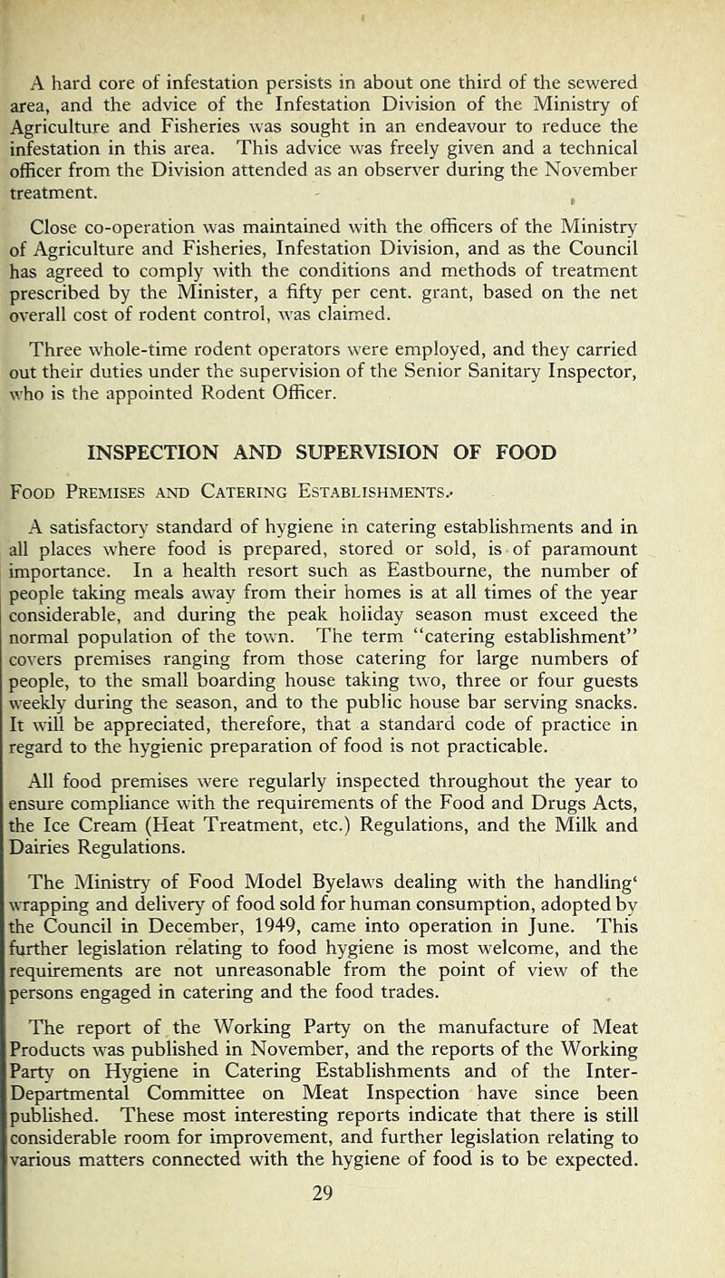 A hard core of infestation persists in about one third of the sewered area, and the advice of the Infestation Division of the Ministry of Agriculture and Fisheries was sought in an endeavour to reduce the infestation in this area. This advice was freely given and a technical officer from the Division attended as an observer during the November treatment. ^ Close co-operation was maintained with the officers of the Ministry of Agriculture and Fisheries, Infestation Division, and as the Council has agreed to comply with the conditions and methods of treatment prescribed by the Minister, a fifty per cent, grant, based on the net overall cost of rodent control, was claimed. Three whole-time rodent operators were employed, and they carried out their duties under the supervision of the Senior Sanitary Inspector, who is the appointed Rodent Officer. INSPECTION AND SUPERVISION OF FOOD Food Premises .and Catering Establishments.- A satisfactory standard of hygiene in catering establishments and in all places where food is prepared, stored or sold, is of paramount importance. In a health resort such as Eastbourne, the number of people taking meals away from their homes is at all times of the year considerable, and during the peak holiday season must exceed the normal population of the tovrn. The term “catering establishment” covers premises ranging from those catering for large numbers of people, to the small boarding house taking two, three or four guests weekly during the season, and to the public house bar serving snacks. It will be appreciated, therefore, that a standard code of practice in regard to the hygienic preparation of food is not practicable. All food premises were regularly inspected throughout the year to ensure compliance with the requirements of the Food and Drugs Acts, the Ice Cream (Heat Treatment, etc.) Regulations, and the Milk and Dairies Regulations. The Ministry of Food Model Byelaws dealing with the handling' wrapping and delivery of food sold for human consumption, adopted by the Council in December, 1949, came into operation in June. This further legislation relating to food hygiene is most welcome, and the requirements are not unreasonable from the point of view of the persons engaged in catering and the food trades. The report of the Working Party on the manufacture of Meat Products was published in November, and the reports of the Working Party on Hygiene in Catering Establishments and of the Inter- Departmental Committee on Meat Inspection have since been published. These most interesting reports indicate that there is still considerable room for improvement, and further legislation relating to various matters connected with the hygiene of food is to be expected.
