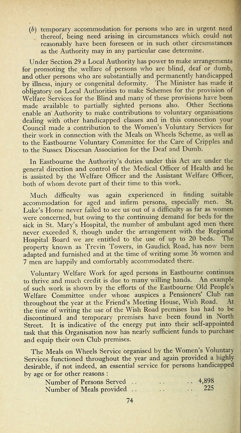(b) temporary accommodation for persons who are in urgent need thereof, being need arising in circumstances which could not ' reasonably have been foreseen or in such other circumstances as the Authority may in any particular case determine. Under Section 29 a Local Authority has power to make arrangements for promoting the welfare of persons who are blind, deaf or dumb, and other persons who are substantially and permanently handicapped by illness, injury or congenital deformity. The Minister has made it obligatory on Local Authorities to make Schemes for the provision of Welfare Services for the Blind and many of these provisions have been made available to partially sighted persons also. Other Sections enable an Authority to make contributions to voluntary organisations dealing with other handicapped classes and in this connection your Council made a contribution to the Women’s Voluntary Services for their work in connection with the Meals on Wheels Scheme, as well as to the Eastbourne Voluntary Committee for the Care of Cripples and to the Sussex Diocesan Association for the Deaf and Dumb. In Eastbourne the Authority’s duties under this Act are under the general direction and control of the Medical Officer of Health and he is assisted by the Welfare Officer and the Assistant Welfare Officer, both of whom devote part of their time to this work. Much difficulty was again experienced in finding suitable accommodation for aged and infirm persons, especially men. St. Luke’s Home never failed to see us out of a difficulty as far as women were concerned, but owing to the continuing demand for beds for the sick in St. Mary’s Hospital, the number of ambulant aged men there never exceeded 8, though under the arrangement with the Regional Hospital Board we are entitled to the use of up to 20 beds. The property known as Trevin Towers, in Gaudick Road, has now been adapted and furnished and at the time of writing some 36 women and 7 men are happily and comfortably accommodated there. Voluntary Welfare Work for aged persons in Eastbourne continues to thrive and much credit is due to many willing hands. z\n example of such work is shown by the efforts of the Eastbourne Old People’s Welfare Committee under whose auspices a Pensioners’ Club ran throughout the year at the Friend’s Meeting House, Wish Road. At the time of writing the use of the Wish Road premises has had to be discontinued and temporary premises have been found in North Street. It is indicative of the energy put into their self-appointed task that this Organisation now has nearly sufficient funds to purchase and equip their own Club premises. The Meals on Wheels Service organised by the Women’s Voluntary i Services functioned throughout the year and again provided a highly desirable, if not indeed, an essential service for persons handicapped by age or for other reasons : Number of Persons Served . . Number of Meals provided . . 74 .. 4,898 .. 225