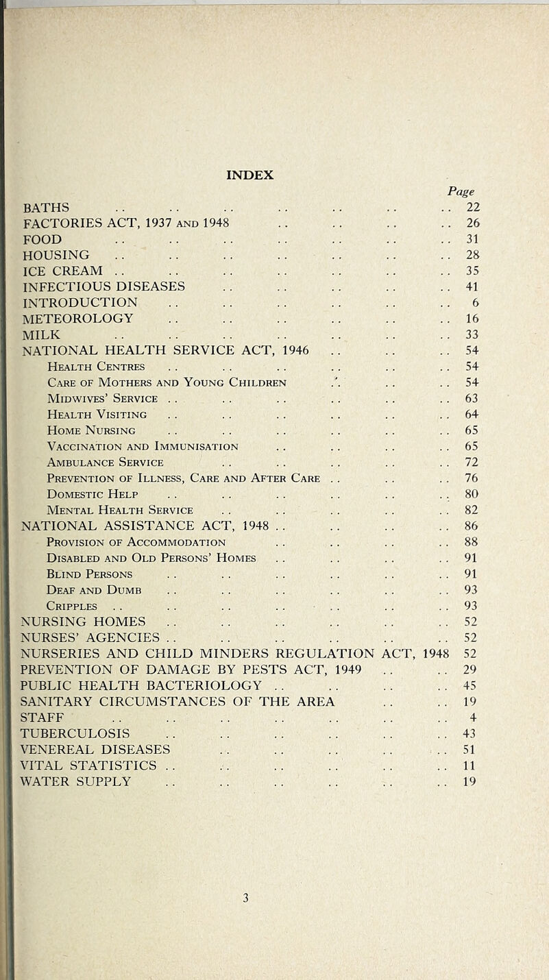 INDEX Page BATHS .. .. . . 22 FACTORIES ACT, 1937 and 1948 .. .. .. .. 26 food .. . . .. . . . . .. . . 31 HOUSING .. .. . . .. .. .. .. 28 ICE CREAM .. . . .. .. .. .. .. 35 INFECTIOUS DISEASES . . . . .. .. .. 41 INTRODUCTION .. .. . . .. .. . . 6 METEOROLOGY .. .. . . .. . . 16 milk .. .. .. . . . . .. .. 33 NATIONAL HEALTH SERVICE ACT, 1946 .. .. . . 54 Health Centres . . .. .. .. .. . . 54 Care of Mothers and Young Children . . .. 54 Midwives’ Service . . . . . . . . .. .. 63 Health Visiting . . .. .. .. . . . . 64 Home Nursing .. . . .. .. . . 65 Vaccination and Immunisation .. . . . . . . 65 Ambulance Service . . .. . . . . . . 72 Prevention of Illness, Care and After Care . . .. . . 76 Domestic Help . . .. . . . . . . .. 80 Mental Health Service .. . . . . . . . . 82 NATIONAL ASSISTANCE ACT, 1948 ,. .. .. .. 86 Provision of Accommodation . . .. . . . . 88 Disabled and Old Persons’ Homes .. .. . . . . 91 Blind Persons .. . . .. . . . . . . 91 Deaf and Dumb .. . . .. . . . . . . 93 Cripples . . .. . . .. . . . . 93 NURSING HOMES . . . . . . . . . . 52 NURSES’ AGENCIES . . . . .. . . . . . . 52 NURSERIES AND CHILD MINDERS REGULATION ACT, 1948 52 PREVENTION OF DAMAGE BY PESTS ACT, 1949 . . . . 29 PUBLIC HEALTH BACTERIOLOGY . . . . . . . . 45 SANITARY CIRCUMSTANCES OF THE AREA . . .. 19 STAFF ., . . . . . . . . . . 4 TUBERCULOSIS . . . . .. . . .. . . 43 VENEREAL DISEASES . . . . . . . . 51 VITAL STATISTICS .. .. . . . . . . ..11 WATER SUPPLY .. .. . . .. . . . . 19