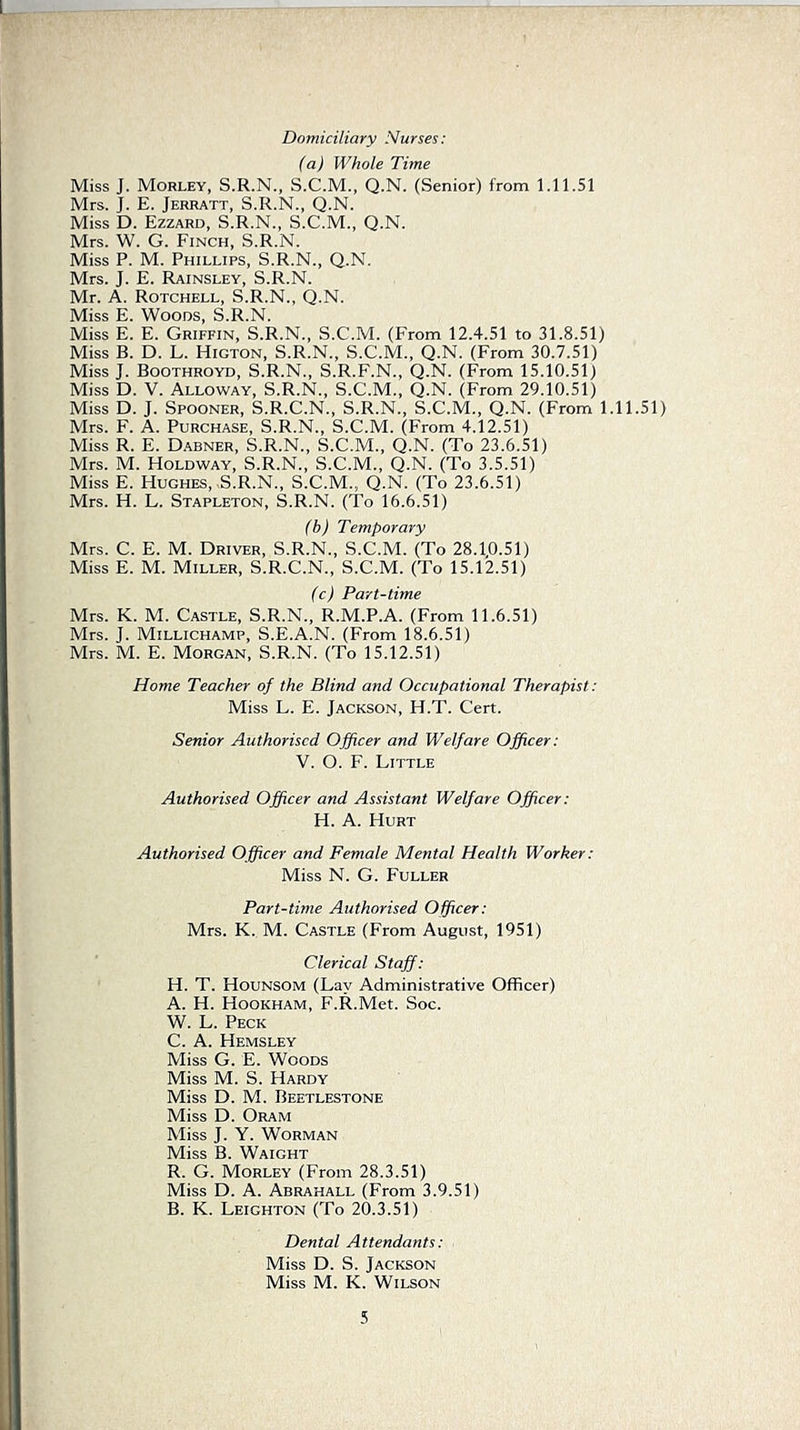 Domiciliary Nurses: (a) Whole Time Miss J. Morley, S.R.N., S.C.M., Q.N. (Senior) from 1.11.51 Mrs. J. E. Jerratt, S.R.N., Q.N. Miss D. Ezzard, S.R.N., S.C.M., Q.N. Mrs. W. G. Finch, S.R.N. Miss P. M. Phillips, S.R.N., Q.N. Mrs. J. E. Rainsley, S.R.N. Mr. A. Rotchell, S.R.N., Q.N. Miss E. Woods, S.R.N. Miss E. E. Griffin, S.R.N., S.C.M. (From 12.4.51 to 31.8.51) Miss B. D. L. Higton, S.R.N., S.C.M., Q.N. (From 30.7.51) Miss J. Boothroyd, S.R.N., S.R.F.N., Q.N. (From 15.10.51) Miss D. V. Alloway, S.R.N., S.C.M., Q.N. (From 29.10.51) Miss D. J. Spooner, S.R.C.N., S.R.N., S.C.M., Q.N. (From 1.11.51) Mrs. F. A. Purchase, S.R.N., S.C.M. (From 4.12.51) Miss R. E. Dabner, S.R.N., S.C.M., Q.N. (To 23.6.51) Mrs. M. Holdway, S.R.N., S.C.M., Q.N. (To 3.5.51) Miss E. Hughes, .S.R.N., S.C.M., Q.N. (To 23.6.51) Mrs. H. L. Stapleton, S.R.N. (To 16.6.51) (b) Temporary Mrs. C. E. M. Driver, S.R.N., S.C.M. (To 28.1,0.51) Miss E. M. Miller, S.R.C.N., S.C.M. (To 15.12.51) (c) Part-time Mrs. K. M. Castle, S.R.N., R.M.P.A. (From 11.6.51) Mrs. J. Millichamp, S.E.A.N. (From 18.6.51) Mrs. M. E. Morgan, S.R.N. (To 15.12.51) Home Teacher of the Blind and Occupational Therapist: Miss L. E. Jackson, H.T. Cert. Senior Authorised Officer and Welfare Officer: V. O. F. Little Authorised Officer and Assistant Welfare Officer: H. A. Hurt Authorised Officer and Female Mental Health Worker: Miss N. G. Fuller Part-time Authorised Officer: Mrs. K. M. Castle (From August, 1951) Clerical Staff: H. T. Hounsom (Lay Administrative Officer) A. H. Hookham, F.R.Met. Soc. W. L. Peck C. A. Hemsley Miss G. E. Woods Miss M. S. Hardy Miss D. M. Beetlestone Miss D. Oram Miss J. Y. WORMAN Miss B. Waight R. G. Morley (From 28.3.51) Miss D. A. Abrahall (From 3.9.51) B. K. Leighton (To 20.3.51) Dental Attendants: Miss D. S. Jackson Miss M. K. Wilson