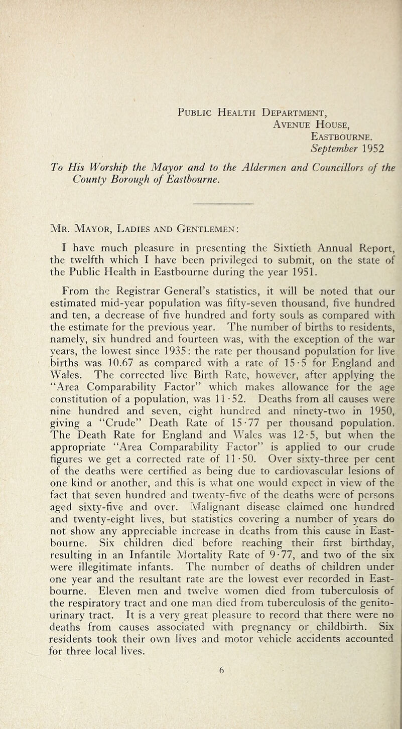 Avenue House, Eastbourne. September 1952 To His Worship the Mayor and to the Aldermen and Councillors of the County Borough of Eastbourne. Mr. Mayor, Ladies and Gentlemen: I have much pleasure in presenting the Sixtieth Annual Report, the twelfth which I have been privileged to submit, on the state of the Public Health in Eastbourne during the year 1951. From the Registrar General’s statistics, it will be noted that our estimated mid-year population was fifty-seven thousand, five hundred and ten, a decrease of five hundred and forty souls as compared with the estimate for the previous year. The number of births to residents, namely, six hundred and fourteen was, with the exception of the war years, the lowest since 1935: the rate per thousand population for live births was 10.67 as compared with a rate of 15-5 for England and Wales. The corrected live Birth Rate, however, after applying the “Area Comparability Factor” which makes allowance for the age constitution of a population, was 11-52. Deaths from all causes were nine hundred and seven, eight hundred and ninety-two in 1950, giving a “Crude” Death Rate of 15-77 per thousand population. The Death Rate for England and Wales was 12-5, but when the appropriate “Area Comparability Factor” is applied to our crude figures we get a corrected rate of 11 - 50. Over sixty-three per cent of the deaths were certified as being due to cardiovascular lesions of one kind or another, and this is what one would expect in view of the fact that seven hundred and twenty-five of the deaths were of persons aged sixty-five and over. Malignant disease claimed one hundred and twenty-eight lives, but statistics covering a number of years do not show any appreciable increase in deaths from this cause in East- bourne. Six children died before reaching their first birthday, resulting in an Infantile Mortality Rate of 9-77, and two of the six were illegitimate infants. The number of deaths of children under one year and the resultant rate are the lowest ever recorded in East- bourne. Eleven men and twelve women died from tuberculosis of the respiratory tract and one man died from tuberculosis of the genito- urinary tract. It is a very great pleasure to record that there were no deaths from causes associated with pregnancy or childbirth. Six residents took their own lives and motor vehicle accidents accounted for three local lives.