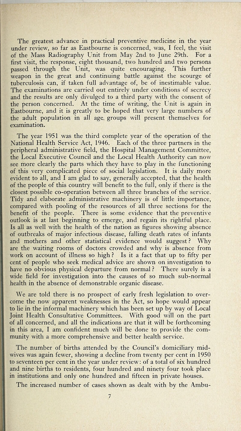 The greatest advance in practical preventive medicine in the year under review, so far as Eastbourne is concerned, was, I feel, the visit of the Mass Radiography Unit from May 2nd to June 29th. For a first visit, the response, eight thousand, two hundred and two persons passed through the Unit, was quite encouraging. This further weapon in the great and continuing battle against the scourge of tuberculosis can, if taken full advantage of, be of inestimable value. The examinations are carried out entirely under conditions of secrecy and the results are only divulged to a third party with the consent of the person concerned. At the time of writing, the Unit is again in Eastbourne, and it is greatly to be hoped that very large numbers of the adult population in all age, groups will present themselves for examination. The year 1951 was the third complete year of the operation of the National Health Service Act, 1946. Each of the three partners in the peripheral administrative field, the Hospital Management Committee, the Local Executive Council and the Local Health Authority can now see more clearly the parts which they have to play in the functioning of this very complicated piece of social legislation. It is daily more evident to all, and I am glad to say, generally accepted, that the health of the people of this country will benefit to the full, only if there is the closest possible co-operation between all three branches of the service. Tidy and elaborate administrative machinery is of little importance, compared with pooling of the resources of all three sections for the benefit of the people. There is some evidence that the preventive outlook is at last beginning to emerge, and regain its rightful place. Is all as well with the health of the nation as figures showing absence of outbrealcs of major infectious disease, falling death rates of infants and mothers and other statistical evidence would suggest ? Why are the waiting rooms of doctors crowded and why is absence from work on account of illness so high ? Is it a fact that up to fifty per cent of people who seek medical advice are shown on investigation to have no obvious physical departure from normal ? There surely is a wide field for investigation into the causes of so much sub-normal health in the absence of demonstrable organic disease. We are told there is no prospect of early fresh legislation to over- come the now apparent weaknesses in the Act, so hope would appear to lie in the informal machinery which has been set up by way of Local Joint Health Consultative Committees. With good will on the part of all concerned, and all the indications are that it will be forthcoming in this area, I am confident much will be done to provide the com- munity with a more comprehensive and better health service. The number of births attended by the Council’s domiciliary mid- wives was again fewer, showing a decline from twenty per cent in 1950 to seventeen per cent in the year under review: of a total of six hundred and nine births to residents, four hundred and ninety four took place in institutions and only one hundred and fifteen in private houses. The increased number of cases shown as dealt with by the Ambu-
