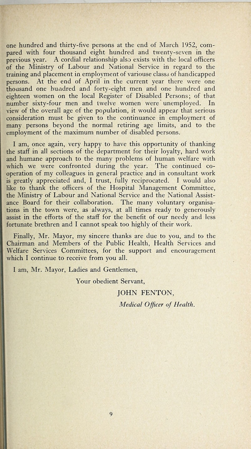 one hundred and thirty-five persons at the end of March 1952, com- pared with four thousand eight hundred and twenty-seven in the previous year. A cordial relationship also exists with the local officers of the Ministry of Labour and National Service in regard to the training and placement in employment of variouse classs of handicapped persons. At the end of April in the current year there were one thousand one hundred and forty-eight men and one hundred and eighteen women on the local Register of Disabled Persons; of that number sixty-four men and twelve women were unemployed. In view of the overall age of the population, it would appear that serious consideration must be given to the continuance in employment of many persons beyond the normal retiring age limits, and to the employment of the maximum number of disabled persons. I am, once again, very happy to have this opportunity of thanking the staff in all sections of the department for their loyalty, hard work and humane approach to the many problems of human welfare with which we were confronted during the year. The continued co- operation of my colleagues in general practice and in consultant work is greatly appreciated and, I trust, fully reciprocated. I would also like to thank the officers of the Hospital Management Committee, the Ministry of Labour and National Service and the National Assist- ance Board for their collaboration. The many voluntary organisa- tions in the town were, as always, at all times ready to generously assist in the efforts of the staff for the benefit of our needy and less fortunate brethren and I cannot speak too highly of their work. Finally, Mr. Mayor, my sincere thanks are due to you, and to the Chairman and Members of the Public Health, Health Services and Welfare Services Committees, for the support and encouragement which I continue to receive from you all. I am, Mr. Mayor, Ladies and Gentlemen, Your obedient Servant, JOHN FENTON, Medical Officer of Health.