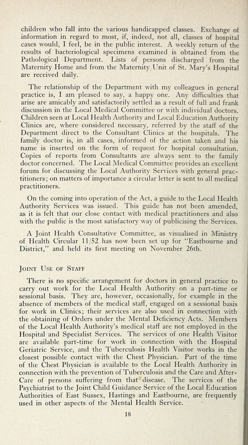 children who fall into the various handicapped classes. Exchange of information in regard to most, if, indeed, not all, classes of hospital cases would, I feel, be in the public interest. A weekly return of the results of bacteriological specimens examined is obtained from the Pathological Department. Lists of persons discharged from the Maternity Home and from the Maternity Unit of St. Mary’s Hospital are received daily. The relationship of the Department with my colleagues in general practice is, I am pleased to say, a happy one. Any difficulties that arise are amicably and satisfactorily settled as a result of full and frank discussion in the Local Medical Committee or with individual doctors. Children seen at Local Health Authority and Local Education Authority Clinics are, where considered necessary, referred by the staff of the Department direct to the Consultant Clinics at the hospitals. The family doctor is, in all cases, informed of the action taken and his name is inserted on the form of request for hospital consultation. Copies of reports from Consultants are always sent to the family doctor concerned. The Local Medical Committee provides an excellent forum for discussing the Local Authority Services with general prac- titioners; on matters of importance a circular letter is sent to all medical practitioners. On the coming into operation of the Act, a guide to the Local Health Authority Services was issued. This guide has not been amended, as it is felt that our close contact with medical practitioners and also with the public is the most satisfactory way of publicising the Services. A Joint Health Consultative Committee, as visualised in Ministry of Health Circular 11/52 has now been set up for “Eastbourne and District,” and held its first meeting on November 26th. Joint Use of Staff There is no specific arrangement for doctors in general practice to carry out work for the Local Health Authority on a part-time or sessional basis. They are, however, occasionally, for example in the absence of members of the medical staff, engaged on a sessional basis for work in Clinics; their services are also used in connection with the obtaining of Orders under the Mental Deficiency Acts. Members of the Local Health Authority’s medical staff are not employed in the Hospital and Specialist Services. The services of one Health Visitor are available part-time for work in connection with the Hospital Geriatric Service, and the Tuberculosis Health Visitor works in the closest possible contact with the Chest Physician. Part of the time of the Chest Physician is available to the Local Health Authority in connection with the prevention of Tuberculosis and the Care and After- Care of persons suffering from that disease. The services of the Psychiatrist to the Joint Child Guidance Service of the Local Education Authorities of East Sussex, Hastings and Eastbourne, are frequently used in other aspects of the Mental Health Service.