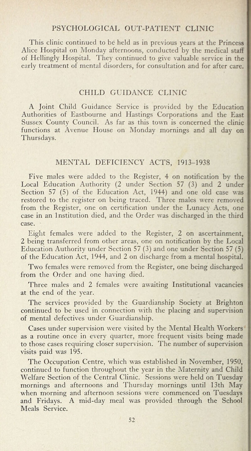 PSYCHOLOGICAL OUT-PATIENT CLINIC This clinic continued to be held as in previous years at the Princess Alice Hospital on Monday afternoons, conducted by the medical staff of Hellingly Hospital. They continued to give valuable service in the early treatment of mental disorders, for consultation and for after care. CHILD GUIDANCE CLINIC A Joint Child Guidance Service is provided by the Education Authorities of Eastbourne and Hastings Corporations and the East Sussex County Council. As far as this town is concerned the clinic functions at Avenue House on Monday mornings and all day on Thursdays. MENTAL DEFICIENCY ACTS, 1913-1938 Five males were added to the Register, 4 on notification by the Local Education Authority (2 under Section 57 (3) and 2 under Section 57 (5) of the Education Act, 1944) and one old case was restored to the register on being traced. Three males were removed from the Register, one on certification under the Lunacy Acts, one case in an Institution died, and the Order was discharged in the third case. Eight females were added to the Register, 2 on ascertainment, 2 being transferred from other areas, one on notification by the Local Education Authority under Section 57 (3) and one under Section 57 (5) of the Education Act, 1944, and 2 on discharge from a mental hospital. Two females were removed from the Register, one being discharged from the Order and one having died. Three males and 2 females were awaiting Institutional vacancies at the end of the year. The services provided by the Guardianship Society at Brighton continued to be used in connection with the placing and supervision of mental defectives under Guardianship. Cases under supervision were visited by the Mental Health Workers as a routine once in every quarter, more frequent visits being made to those cases requiring closer supervision. The number of supervision visits paid was 195. The Occupation Centre, which was established in November, 1950, continued to function throughout the year in the Maternity and Child Welfare Section of the Central Clinic. Sessions were held on Tuesday mornings and afternoons and Thursday mornings until 13th May when morning and afternoon sessions were commenced on Tuesdays and Fridays. A mid-day meal was provided through the School Meals Service.