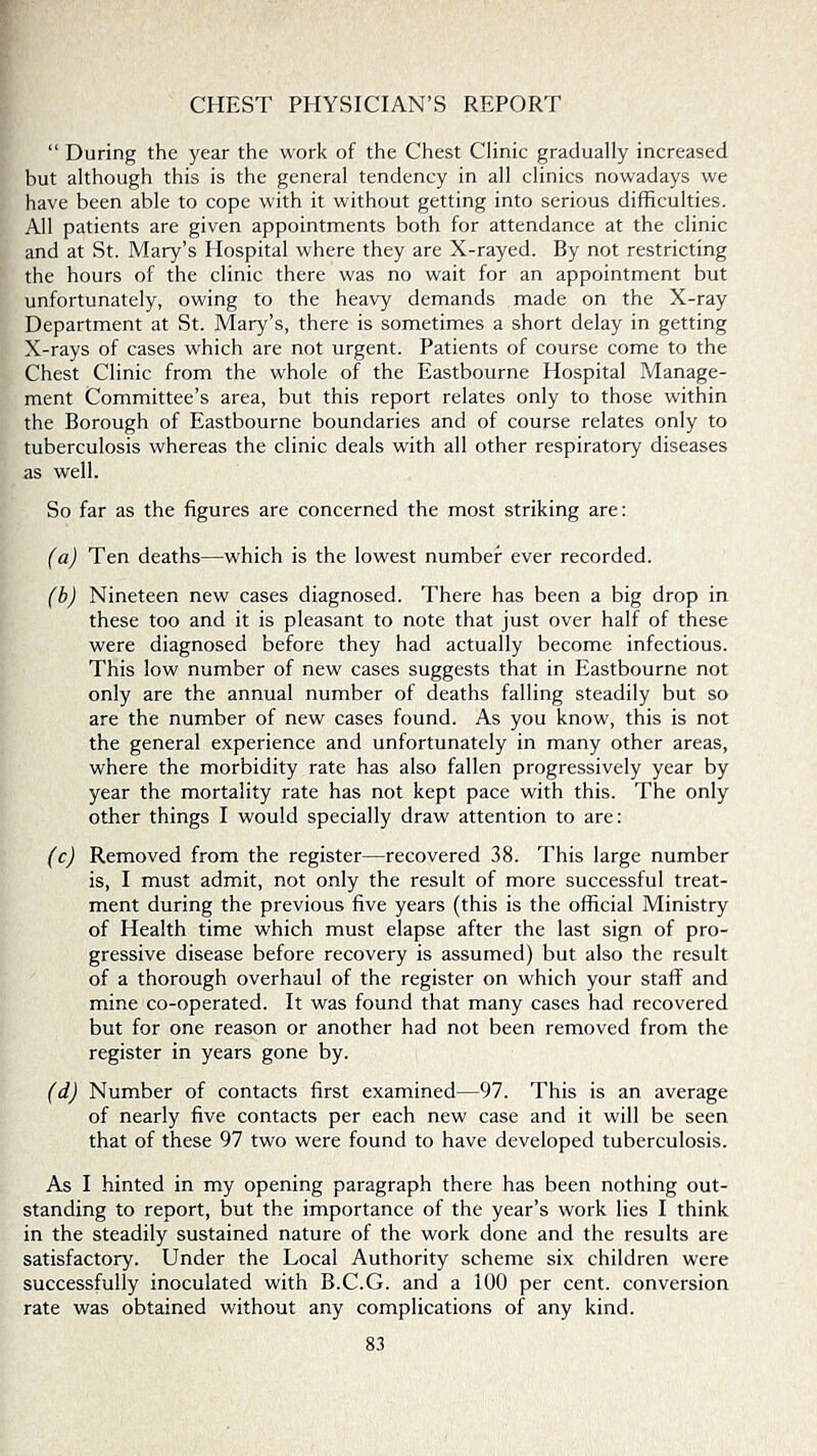 CHEST PHYSICIAN’S REPORT “ During the year the work of the Chest Clinic gradually increased but although this is the general tendency in all clinics nowadays we have been able to cope with it without getting into serious difficulties. All patients are given appointments both for attendance at the clinic and at St. Mary’s Hospital where they are X-rayed. By not restricting the hours of the clinic there was no wait for an appointment but unfortunately, owing to the heavy demands made on the X-ray Department at St. Mary’s, there is sometimes a short delay in getting X-rays of cases which are not urgent. Patients of course come to the Chest Clinic from the whole of the Eastbourne Hospital Manage- ment Committee’s area, but this report relates only to those within the Borough of Eastbourne boundaries and of course relates only to tuberculosis whereas the clinic deals with all other respiratory diseases as well. So far as the figures are concerned the most striking are: (a) Ten deaths—which is the lowest number ever recorded. (b) Nineteen new cases diagnosed. There has been a big drop in these too and it is pleasant to note that just over half of these were diagnosed before they had actually become infectious. This low number of new cases suggests that in Eastbourne not only are the annual number of deaths falling steadily but so are the number of new cases found. As you know, this is not the general experience and unfortunately in many other areas, where the morbidity rate has also fallen progressively year by year the mortality rate has not kept pace with this. The only other things I would specially draw attention to are: (c) Removed from the register—recovered 38. This large number is, I must admit, not only the result of more successful treat- ment during the previous five years (this is the official Ministry of Health time which must elapse after the last sign of pro- gressive disease before recovery is assumed) but also the result of a thorough overhaul of the register on which your staff and mine co-operated. It was found that many cases had recovered but for one reason or another had not been removed from the register in years gone by. (d) Number of contacts first examined—97. This is an average of nearly five contacts per each new case and it will be seen that of these 97 two were found to have developed tuberculosis. As I hinted in my opening paragraph there has been nothing out- standing to report, but the importance of the year’s work lies I think in the steadily sustained nature of the work done and the results are satisfactory. Under the Local Authority scheme six children were successfully inoculated with B.C.G. and a 100 per cent, conversion rate was obtained without any complications of any kind.