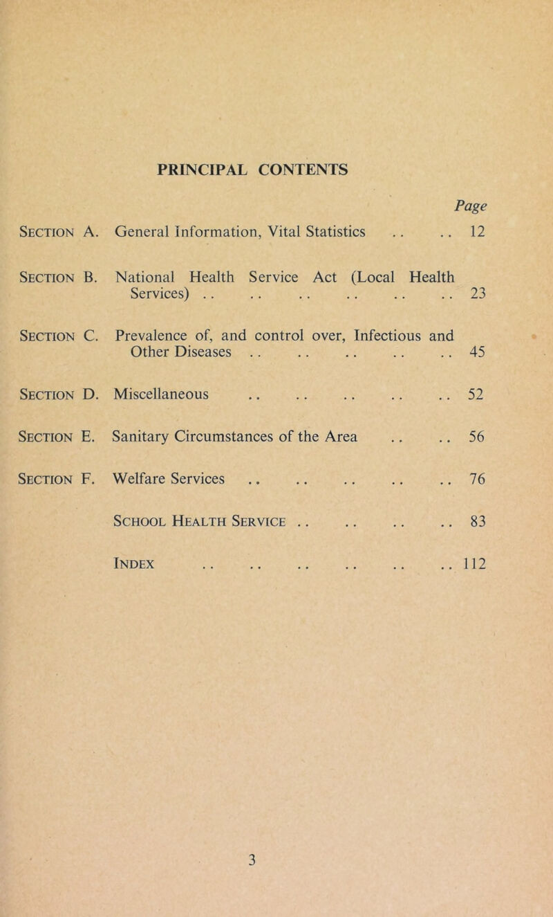 PRINCIPAL CONTENTS Page Section A. General Information, Vital Statistics .. 12 Section B. National Health Service Act (Local Health Services) .. .. 23 Section C. Prevalence of, and control over. Infectious and Other Diseases .. .. 45 Section D. Miscellaneous .. 52 Section E. Sanitary Circumstances of the Area .. 56 Section F. Welfare Services .. 76 School Health Service .. 83 Index .. 112