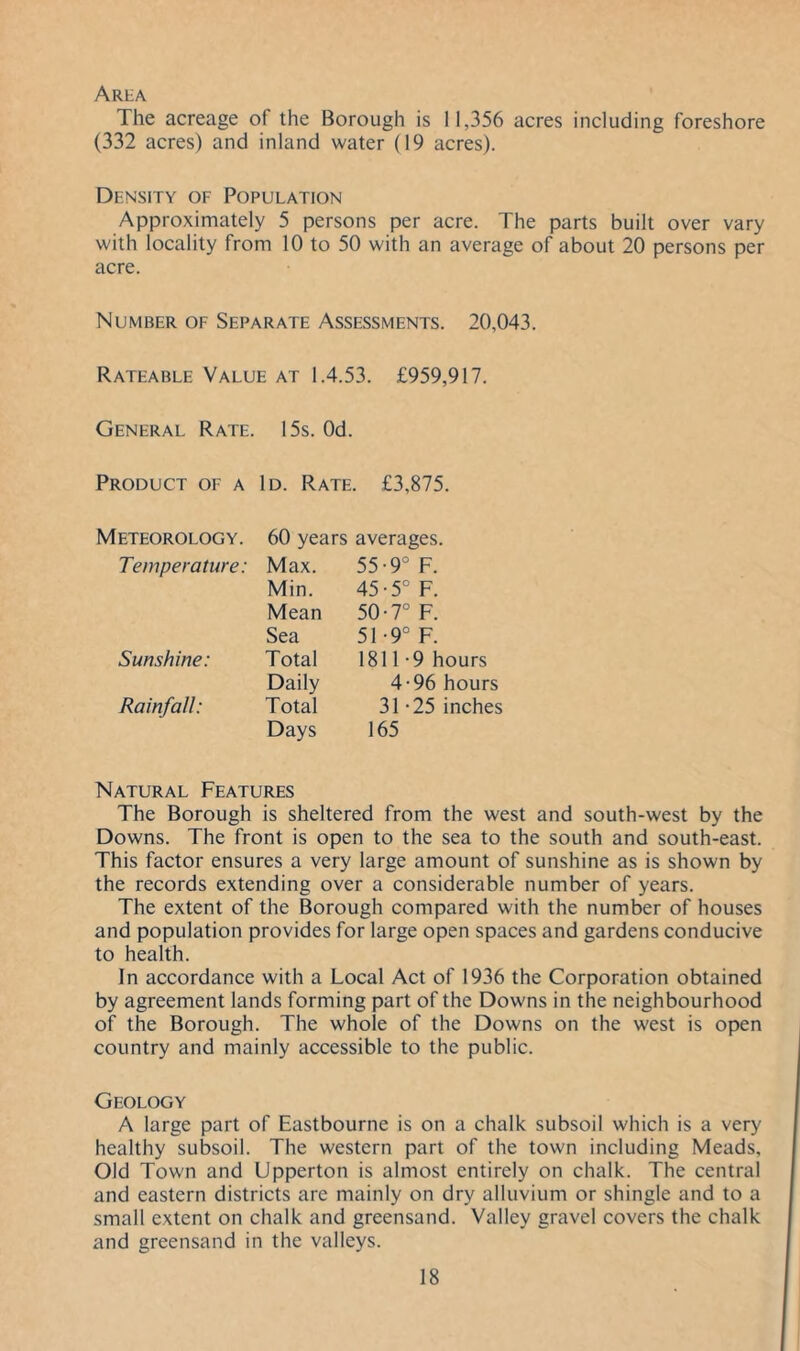 Arba The acreage of the Borough is 11,356 acres including foreshore (332 acres) and inland water (19 acres). Density of Population Approximately 5 persons per acre. The parts built over vary with locality from 10 to 50 with an average of about 20 persons per acre. Number of Separate Assessments. 20,043. Rateable Value at 1.4.53. £959,917. General Rate. 15s. Od. Product of a Id. Rate. £3,875. Meteorology. 60 years averages. Temperature: Max. 55-9° F. Min. 45-5° F. Mean 50-7° F. Sea 51-9° F. Sunshine: Total 1811-9 hours Daily 4-96 hours Rainfall: Total 31-25 inches Days 165 Natural Features The Borough is sheltered from the west and south-west by the Downs. The front is open to the sea to the south and south-east. This factor ensures a very large amount of sunshine as is shown by the records extending over a considerable number of years. The extent of the Borough compared with the number of houses and population provides for large open spaces and gardens conducive to health. In accordance with a Local Act of 1936 the Corporation obtained by agreement lands forming part of the Downs in the neighbourhood of the Borough. The whole of the Downs on the west is open country and mainly accessible to the public. Geology A large part of Eastbourne is on a chalk subsoil which is a very healthy subsoil. The western part of the town including Meads, Old Town and Upperton is almost entirely on chalk. The central and eastern districts are mainly on dry alluvium or shingle and to a small extent on chalk and greensand. Valley gravel covers the chalk and greensand in the valleys.