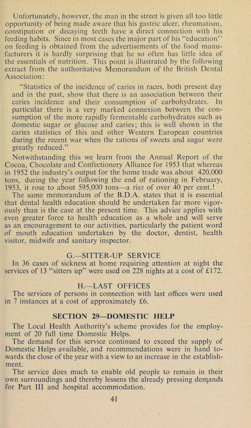 Unfortunately, however, the man in the street is given all too little opportunity of being made aware that his gastric ulcer, rheumatism, constipation or decaying teeth have a direct connection with his feeding habits. Since in most cases the major part of his “education” on feeding is obtained from the advertisements of the food manu- facturers it is hardly surprising that he so often has little idea of the essentials of nutrition. This point is illustrated by the following extract from the authoritative Memorandum of the British Dental Association: “Statistics of the incidence of caries in races, both present day and in the past, show that there is an association between their caries incidence and their consumption of carbohydrates. In particular there is a very marked connexion between the con- sumption of the more rapidly fermentable carbohydrates such as domestic sugar or glucose and caries; this is well shown in the caries statistics of this and other Western European countries during the recent war when the rations of sweets and sugar were greatly reduced.” Notwithstanding this we learn from the Annual Report of the Cocoa, Chocolate and Confectionery Alliance for 1953 that whereas in 1952 the industry’s output for the home trade was about 420,000 tons, during the year following the end of rationing in February, 1953, it rose to about 595,000 tons—a rise of over 40 per cent.! The same memorandum of the B.D.A. states that it is essential that dental health education should be undertaken far more vigor- ously than is the case at the present time. This advice applies with even greater force to health education as a whole and will serve as an encouragement to our activities, particularly the patient word of mouth education undertaken by the doctor, dentist, health visitor, midwife and sanitary inspector. G.—SITTER-UP SERVICE In 36 cases of sickness at home requiring attention at night the services of 13 “sitters up” were used on 228 nights at a cost of £172. H.—LAST OFFICES The services of persons in connection with last offices were used in 7 instances at a cost of approximately £6. SECTION 29—DOMESTIC HELP The Local Health Authority’s scheme provides for the employ- ment of 20 full time Domestic Helps. The derhand for this service continued to exceed the supply of Domestic Helps available, and recommendations were in hand to- wards the close of the year with a view to an increase in the establish- ment. The service does much to enable old people to remain in their own surroundings and thereby lessens the already pressing dernands for Part III and hospital accommodation.
