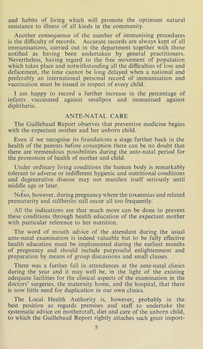 and habits of living which will promote the optimum natural resistance to illness of all kinds in the community. Another consequence of the number of immunising procedures is the difficulty of records. Accurate records are always kept of all immunisations, carried out in the department together with those notified as having been undertaken by general practitioners. Nevertheless, having regard to the free movement of population which takes place and notwithstanding all the difficulties of loss and defacement, the time cannot be long delayed when a national and preferably an international personal record of immunisation and vaccination must be issued in respect of every child. I am happy to record a further increase in the percentage of infants vaccinated against smallpox and immunised against diphtheria. ANTE-NATAL CARE The Guillebaud Report observes that preventive medicine begins with the expectant mother and her unborn child. Even if we recognise its foundations a stage further back in the health of the parents before conception there can be no doubt that there are tremendous possibilities during the ante-natal period for the promotion of health of mother and child. Under ordinary living conditions the human body is remarkably tolerant to adverse or indifferent hygienic and nutritional conditions and degenerative disease may not manifest itself seriously until middle age or later. Ndso, however, during pregnancy where the toxaemias and related prematurity and stillbirths still occur all too frequently. All the indications are that much more can be done to prevent these conditions through health education of the expectant mother with particular reference to her nutrition. The word of mouth advice of the attendant during the usual ante-natal examination is indeed valuable but to be fully effective health education must be implemented during the earliest months of pregnancy and should include purposeful enlightenment and preparation by means of group discussions and small classes. There was a further fall in attendances at the ante-natal clinics during the year and it may well be, in the light of the existing adequate facilities for the clinical aspects of the examination in the doctors’ surgeries, the maternity home, and the hospital, that there is now little need for duplication in our own clinics. The Local Health Authority is, however, probably in the best position as regards premises and staff to undertake the systematic advice on mothercraft, diet and care of the unborn child, to which the Guillebaud Report rightly attaches such great import-
