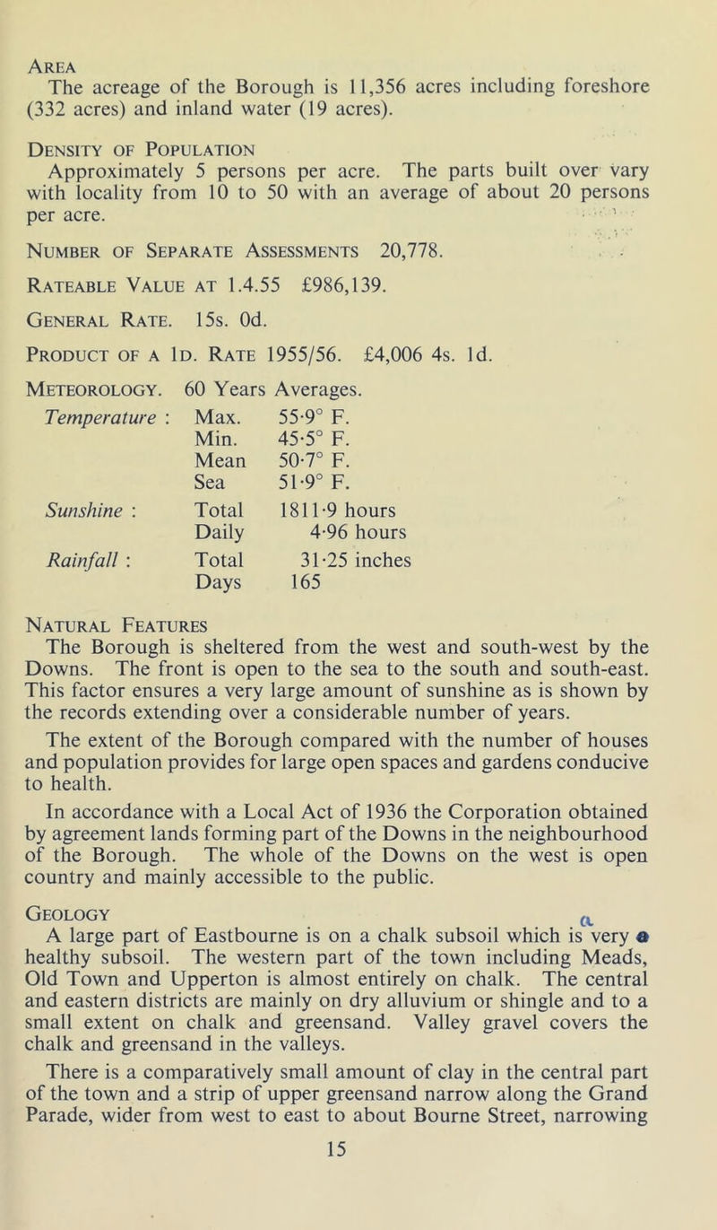 Area The acreage of the Borough is 11,356 acres including foreshore (332 acres) and inland water (19 acres). Density of Population Approximately 5 persons per acre. The parts built over vary with locality from 10 to 50 with an average of about 20 persons per acre. ' Number of Separate Assessments 20,778. Rateable Value at 1.4.55 £986,139. General Rate. 15s. Od. Product of a Id. Rate 1955/56. £4,006 4s. Id. Meteorology. 60 Years Averages. Temperature : Max. 55-9° F. Min. 45-5° F. Mean 50-7° F. Sea 51-9° F. Sunshine ; Total 1811-9 hours Daily 4-96 hours Rainfall : Total 31-25 inches Days 165 Natural Features The Borough is sheltered from the west and south-west by the Downs. The front is open to the sea to the south and south-east. This factor ensures a very large amount of sunshine as is shown by the records extending over a considerable number of years. The extent of the Borough compared with the number of houses and population provides for large open spaces and gardens conducive to health. In accordance with a Local Act of 1936 the Corporation obtained by agreement lands forming part of the Downs in the neighbourhood of the Borough. The whole of the Downs on the west is open country and mainly accessible to the public. Geology A large part of Eastbourne is on a chalk subsoil which is very a healthy subsoil. The western part of the town including Meads, Old Town and Upperton is almost entirely on chalk. The central and eastern districts are mainly on dry alluvium or shingle and to a small extent on chalk and greensand. Valley gravel covers the chalk and greensand in the valleys. There is a comparatively small amount of clay in the central part of the town and a strip of upper greensand narrow along the Grand Parade, wider from west to east to about Bourne Street, narrowing