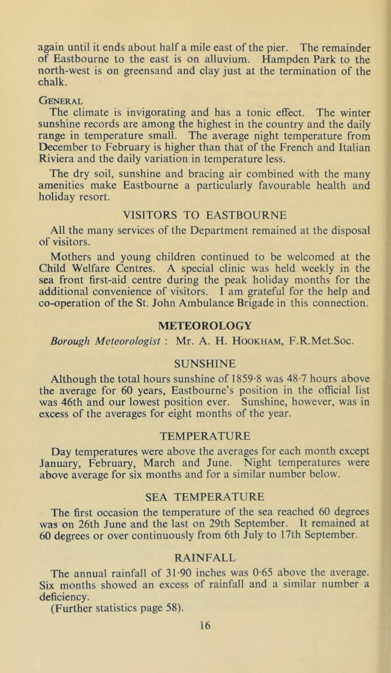 again until it ends about half a mile east of the pier. The remainder of Eastbourne to the east is on alluvium. Hampden Park to the north-west is on greensand and clay just at the termination of the chalk. General The climate is invigorating and has a tonic effect. The winter sunshine records are among the highest in the country and the daily range in temperature small. The average night temperature from December to February is higher than that of the French and Italian Riviera and the daily variation in temperature less. The dry soil, sunshine and bracing air combined with the many amenities make Eastbourne a particularly favourable health and holiday resort. VISITORS TO EASTBOURNE All the many services of the Department remained at the disposal of visitors. Mothers and young children continued to be welcomed at the Child Welfare Centres. A special clinic was held weekly in the sea front first-aid centre during the peak holiday months for the additional convenience of visitors. I am grateful for the help and co-operation of the St. John Ambulance Brigade in this connection. METEOROLOGY Borough Meteorologist : Mr. A. H. Hookham, F.R.Met.Soc. SUNSHINE Although the total hours sunshine of 1859-8 was 48-7 hours above the average for 60 years, Eastbourne’s position in the official list was 46th and our lowest position ever. Sunshine, however, was in excess of the averages for eight months of the year. TEMPERATURE Day temperatures were above the averages for each month except January, February, March and June. Night temperatures were above average for six months and for a similar number below. SEA TEMPERATURE The first occasion the temperature of the sea reached 60 degrees was on 26th June and the last on 29th September. It remained at 60 degrees or over continuously from 6th July to 17th September. RAINFALL The annual rainfall of 31-90 inches was 0-65 above the average. Six months showed an excess of rainfall and a similar number a deficiency. (Further statistics page 58).