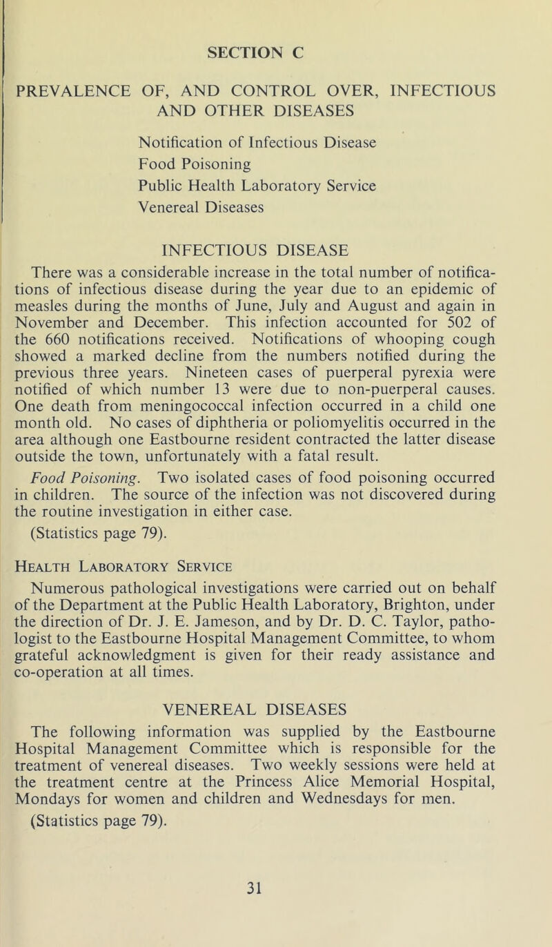 PREVALENCE OF, AND CONTROL OVER, INFECTIOUS AND OTHER DISEASES Notification of Infectious Disease Food Poisoning Public Health Laboratory Service Venereal Diseases INFECTIOUS DISEASE There was a considerable increase in the total number of notifica- tions of infectious disease during the year due to an epidemic of measles during the months of June, July and August and again in November and December. This infection accounted for 502 of the 660 notifications received. Notifications of whooping cough showed a marked decline from the numbers notified during the previous three years. Nineteen cases of puerperal pyrexia were notified of which number 13 were due to non-puerperal causes. One death from meningococcal infection occurred in a child one month old. No cases of diphtheria or poliomyelitis occurred in the area although one Eastbourne resident contracted the latter disease outside the town, unfortunately with a fatal result. Food Poisoning. Two isolated cases of food poisoning occurred in children. The source of the infection was not discovered during the routine investigation in either case. (Statistics page 79). Health Laboratory Service Numerous pathological investigations were carried out on behalf of the Department at the Public Health Laboratory, Brighton, under the direction of Dr. J. E. Jameson, and by Dr. D. C. Taylor, patho- logist to the Eastbourne Hospital Management Committee, to whom grateful acknowledgment is given for their ready assistance and co-operation at all times. VENEREAL DISEASES The following information was supplied by the Eastbourne Hospital Management Committee which is responsible for the treatment of venereal diseases. Two weekly sessions were held at the treatment centre at the Princess Alice Memorial Hospital, Mondays for women and children and Wednesdays for men. (Statistics page 79).