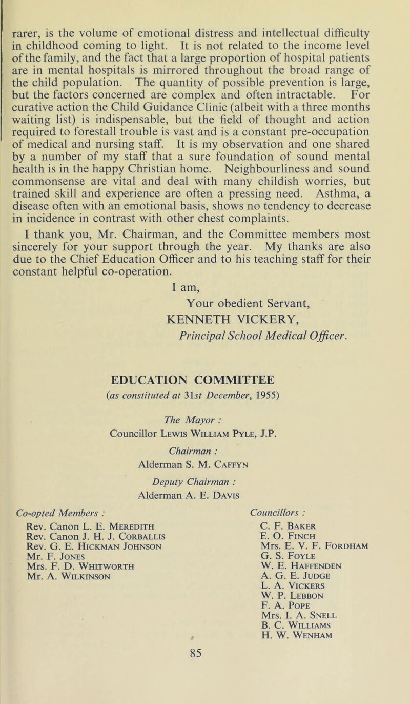 rarer, is the volume of emotional distress and intellectual difficulty in childhood coming to light. It is not related to the income level of the family, and the fact that a large proportion of hospital patients are in mental hospitals is mirrored throughout the broad range of the child population. The quantity of possible prevention is large, but the factors concerned are complex and often intractable. For curative action the Child Guidance Clinic (albeit with a three months waiting list) is indispensable, but the field of thought and action required to forestall trouble is vast and is a constant pre-occupation of medical and nursing staff. It is my observation and one shared by a number of my staff that a sure foundation of sound mental health is in the happy Christian home. Neighbourliness and sound commonsense are vital and deal with many childish worries, but trained skill and experience are often a pressing need. Asthma, a disease often with an emotional basis, shows no tendency to decrease in incidence in contrast with other chest complaints. I thank you, Mr. Chairman, and the Committee members most sincerely for your support through the year. My thanks are also due to the Chief Education Officer and to his teaching staff for their constant helpful co-operation. I am. Your obedient Servant, KENNETH VICKERY, Principal School Medical Officer. EDUCATION COMMITTEE {as constituted at 315/ December, 1955) The Mayor : Councillor Lewis William Pyle, J.P. Chairman : Alderman S. M. Caffyn Deputy Chairman : Alderman A. E. Davis Co-opted Members : Councillors : Rev. Canon L. E. Meredith Rev. Canon J. H. J. Corballis Rev. G. E. Hickman Johnson Mr. F. Jones Mrs. F. D. Whitworth Mr. A. Wilkinson C. F. Baker E. O. Finch Mrs. E. V. F. Fordham G. S. Foyle W. E. Haffenden A. G. E. Judge L. A. Vickers W. P. Lebbon F. A. Pope Mrs. I. A. Snell B. C. Williams H. W. Wenham