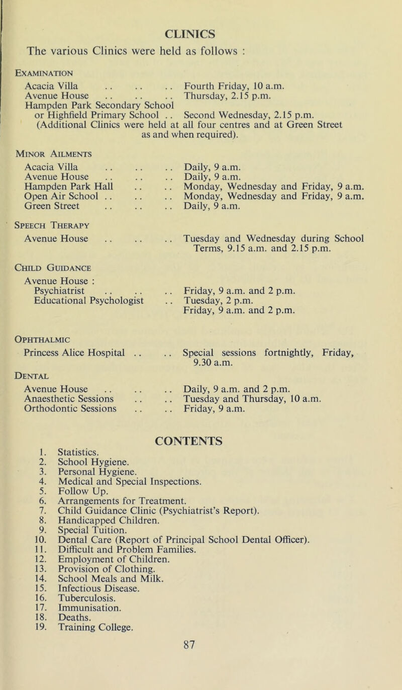 CLINICS The various Clinics were held as follows ; Examination Acacia Villa .. .. .. Fourth Friday, 10 a.m. Avenue House .. .. .. Thursday, 2.15 p.m. Hampden Park Secondary School or Highfield Primary School .. Second Wednesday, 2.15 p.m. (Additional Clinics were held at all four centres and at Green Street as and when required). Minor Ailments Acacia Villa Avenue House Hampden Park Hall Open Air School .. Green Street Speech Therapy Avenue House Child Guidance Avenue House : Psychiatrist Educational Psychologist Daily, 9 a.m. Daily, 9 a.m. Monday, Wednesday and Friday, 9 a.m. Monday, Wednesday and Friday, 9 a.m. Daily, 9 a.m. Tuesday and Wednesday during School Terms, 9.15 a.m. and 2.15 p.m. Friday, 9 a.m. and 2 p.m. Tuesday, 2 p.m. Friday, 9 a.m. and 2 p.m. Ophthalmic Princess Alice Hospital Dental Avenue House Anaesthetic Sessions Orthodontic Sessions Special sessions fortnightly, Friday, 9.30 a.m. Daily, 9 a.m. and 2 p.m. Tuesday and Thursday, 10 a.m. Friday, 9 a.m. CONTENTS 1. Statistics. 2. School Hygiene. 3. Personal Hygiene. 4. Medical and Special Inspections. 5. Follow Up. 6. Arrangements for Treatment. 7. Child Guidance Clinic (Psychiatrist’s Report). 8. Handicapped Children. 9. Special Tuition. 10. Dental Care (Report of Principal School Dental Officer). 11. Difficult and Problem Families. 12. Employment of Children. 13. Provision of Clothing. 14. School Meals and Milk. 15. Infectious Disease. 16. Tuberculosis. 17. Immunisation. 18. Deaths. 19. Training College.