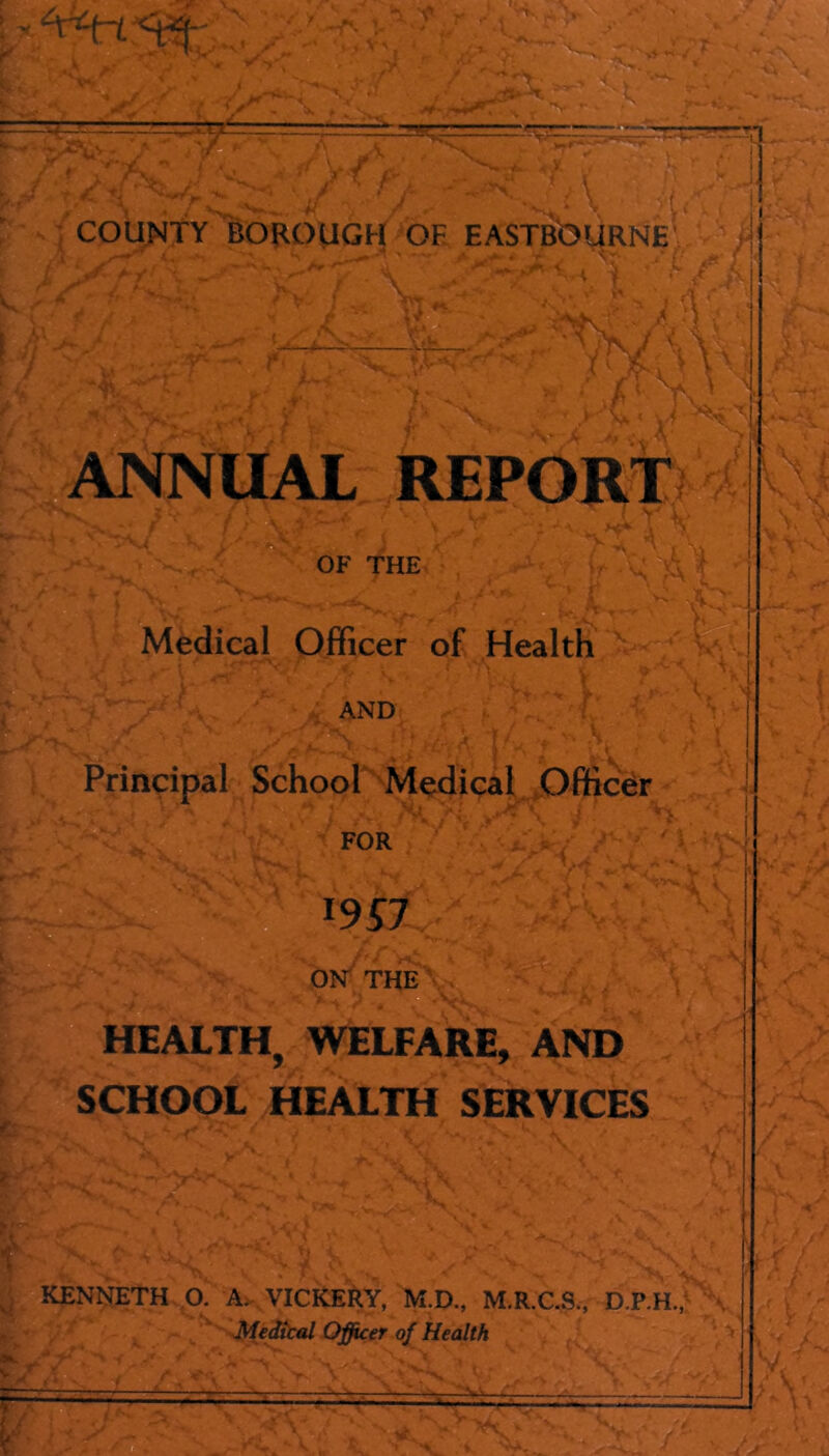 COUNTY BOROUGH OF EASTBbURNE' ■u< > } A : ■ lU, ■f • T.t-N' VX ,. ,»' ANNUAL REPORT; < OF THE Medical Officer of Health AND Principal School Medical Officer FOR V OK THE HEALTH, WELFARE, AND SCHOOL HEALTH SERVICES ,A 1 s If ■ \ ■ ■ it- Jl KENNETH O. A. VICKERY, M.D., M.R.C.S., D.P.H.,: , MeditiU Officer of Health