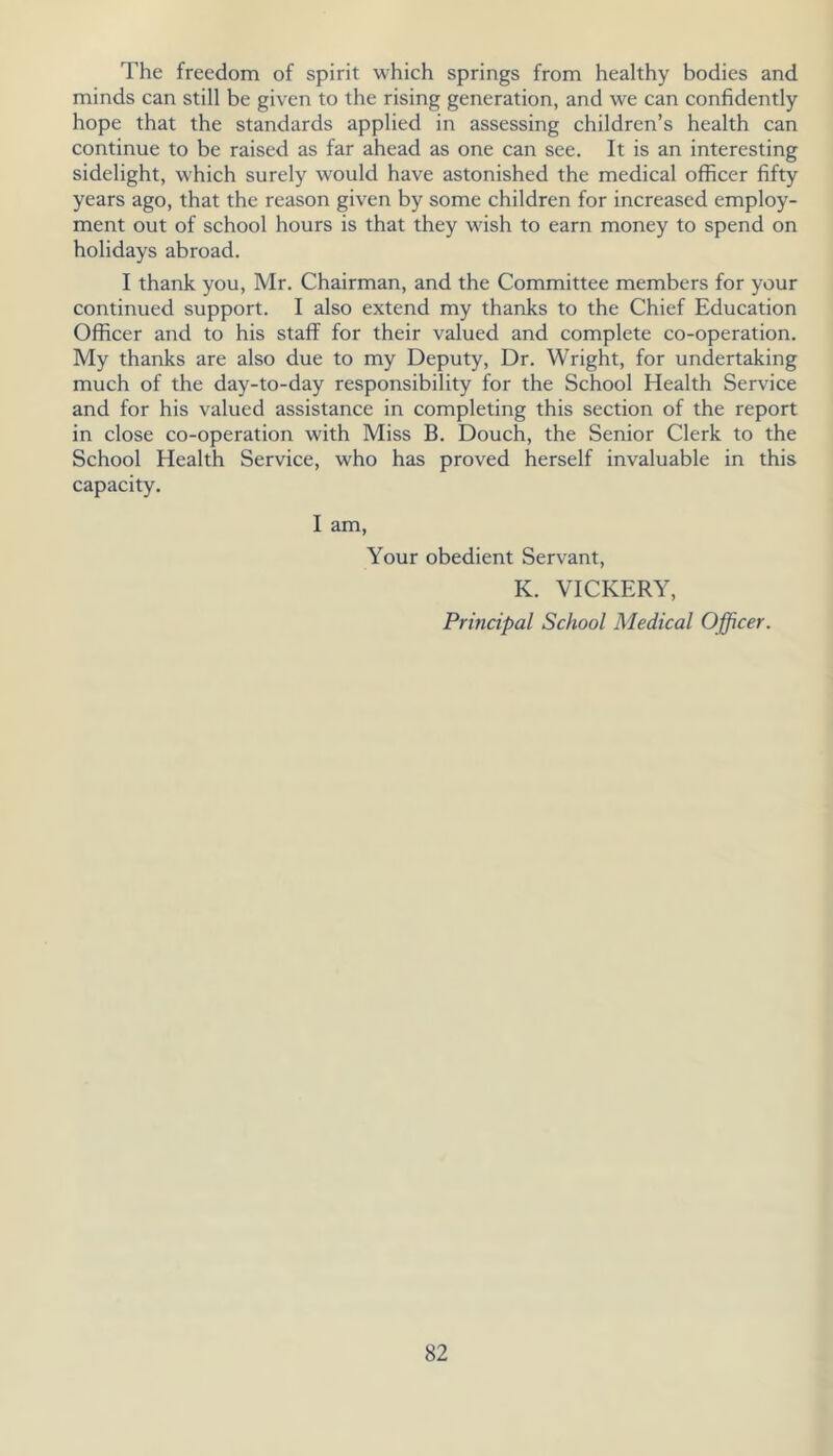 The freedom of spirit which springs from healthy bodies and minds can still be given to the rising generation, and we can confidently hope that the standards applied in assessing children’s health can continue to be raised as far ahead as one can see. It is an interesting sidelight, which surely would have astonished the medical officer fifty years ago, that the reason given by some children for increased employ- ment out of school hours is that they wish to earn money to spend on holidays abroad. I thank you, Mr. Chairman, and the Committee members for your continued support. I also extend my thanks to the Chief Education Officer and to his staff for their valued and complete co-operation. My thanks are also due to my Deputy, Dr. Wright, for undertaking much of the day-to-day responsibility for the School Health Service and for his valued assistance in completing this section of the report in close co-operation with Miss B. Douch, the Senior Clerk to the School Health Service, who has proved herself invaluable in this capacity. I am, Your obedient Servant, K. VICKERY, Principal School Medical Officer.