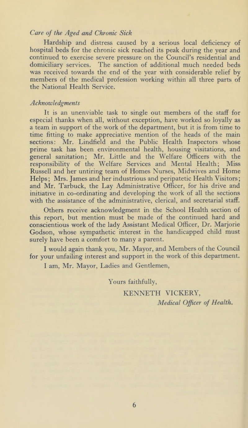 Care of the Aged and Chronic Sick Hardship and distress caused by a serious local deficiency of hospital beds for the chronic sick reached its peak during the year and continued to exercise severe pressure on the Council’s residential and domiciliary services. The sanction of additional much needed beds was received towards the end of the year with considerable relief by members of the medical profession working within all three parts of the National Health Service. Acknowledgments It is an unenviable task to single out members of the staff for especial thanks when all, without exception, have worked so loyally as a team in support of the work of the department, but it is from time to time fitting to make appreciative mention of the heads of the main sections: Mr. Lindfield and the Public Health Inspectors whose prime task has been environmental health, housing visitations, and general sanitation; Mr. Little and the Welfare Officers with the responsibility of the Welfare Services and Mental Health; Miss Russell and her untiring team of Homes Nurses, Midwives and Home Helps; Mrs. James and her industrious and peripatetic Health Visitors; and Mr. Tarbuck, the Lay Administrative Officer, for his drive and initiative in co-ordinating and developing the work of all the sections with the assistance of the administrative, clerical, and secretarial staff. Others receive acknowledgment in the School Health section of this report, but mention must be made of the continued hard and conscientious work of the lady Assistant Medical Officer, Dr. Marjorie Godson, whose sympathetic interest in the handicapped child must surely have been a comfort to many a parent. I would again thank you, Mr. Mayor, and Members of the Council for your unfailing interest and support in the work of this department. I am, Mr. Mayor, Ladies and Gentlemen, Yours faithfully, KENNETH VICKERY, Medical Officer of Health.