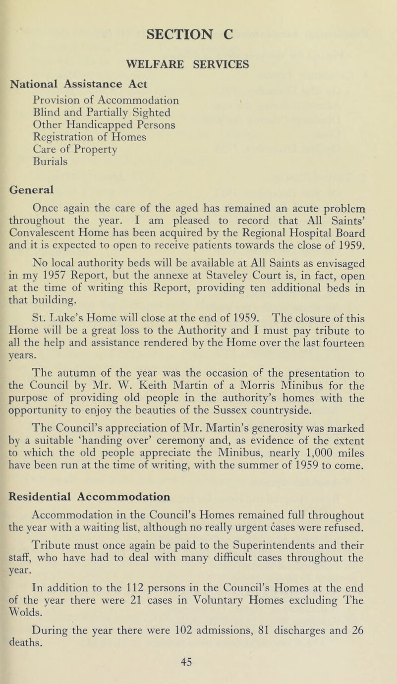 WELFARE SERVICES National Assistance Act Provision of Accommodation Blind and Partially Sighted Other Handicapped Persons Registration of Homes Care of Property Burials General Once again the care of the aged has remained an acute problem throughout the year. I am pleased to record that All Saints’ Convalescent Home has been acquired by the Regional Hospital Board and it is expected to open to receive patients towards the close of 1959. No local authority beds will be available at All Saints as envisaged in my 1957 Report, but the annexe at Staveley Court is, in fact, open at the time of writing this Report, providing ten additional beds in that building. St. Luke’s Home will close at the end of 1959. The closure of this Home will be a great loss to the Authority and I must pay tribute to all the help and assistance rendered by the Home over the last fourteen years. The autumn of the year was the occasion of the presentation to the Council by Mr. W. Keith Martin of a Morris Minibus for the purpose of providing old people in the authority’s homes with the opportunity to enjoy the beauties of the Sussex countryside. The Council’s appreciation of Mr. Martin’s generosity was marked by a suitable ‘handing over’ ceremony and, as evidence of the extent to which the old people appreciate the Minibus, nearly 1,000 miles have been run at the time of writing, with the summer of 1959 to come. Residential Accommodation Accommodation in the Council’s Homes remained full throughout the year with a waiting list, although no really urgent cases were refused. Tribute must once again be paid to the Superintendents and their staff, who have had to deal with many difficult cases throughout the year. In addition to the 112 persons in the Council’s Homes at the end of the year there were 21 cases in Voluntary Homes excluding The Wolds. During the year there were 102 admissions, 81 discharges and 26 deaths.