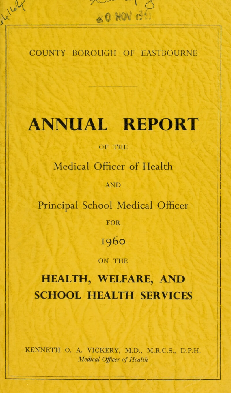 VP Wf<i COUNTY BOROUGH OF EASTBOURNE ANNUAL REPORT OF THE Medical Officer of Health AND Principal School Medical Officer FOR i960 ON THE HEALTH, WELFARE, AND SCHOOL HEALTH SERVICES KENNETH O. A. VICKERY, M.D., M.R.C.S., D.P.H. Medical Officer of Health