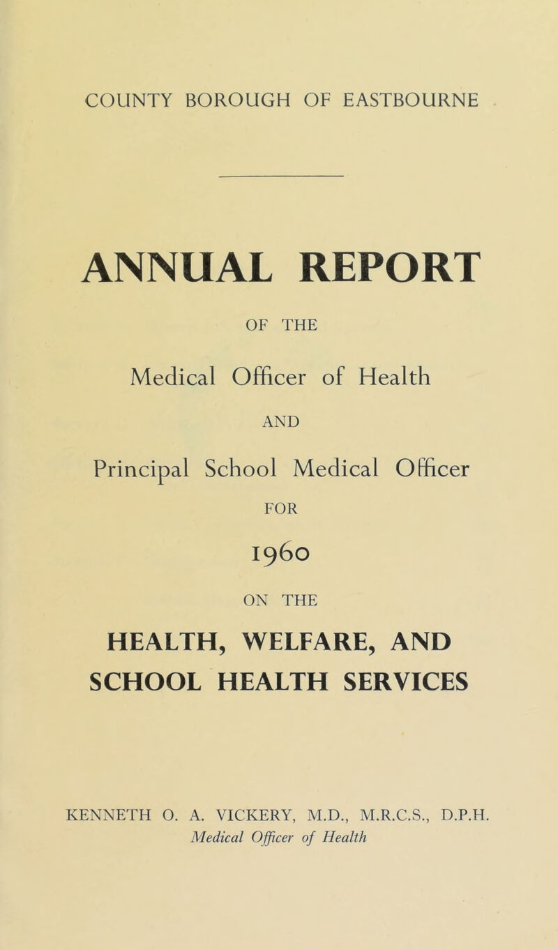 COUNTY BOROUGH OF EASTBOURNE ANNUAL REPORT OF THE Medical Officer of Health AND Principal School Medical Officer i960 ON THE HEALTH, WELFARE, AND SCHOOL HEALTH SERVICES KENNETH O. A. VICKERY, M.D., M.R.C.S., D.P.H. Medical Offjcec of Health