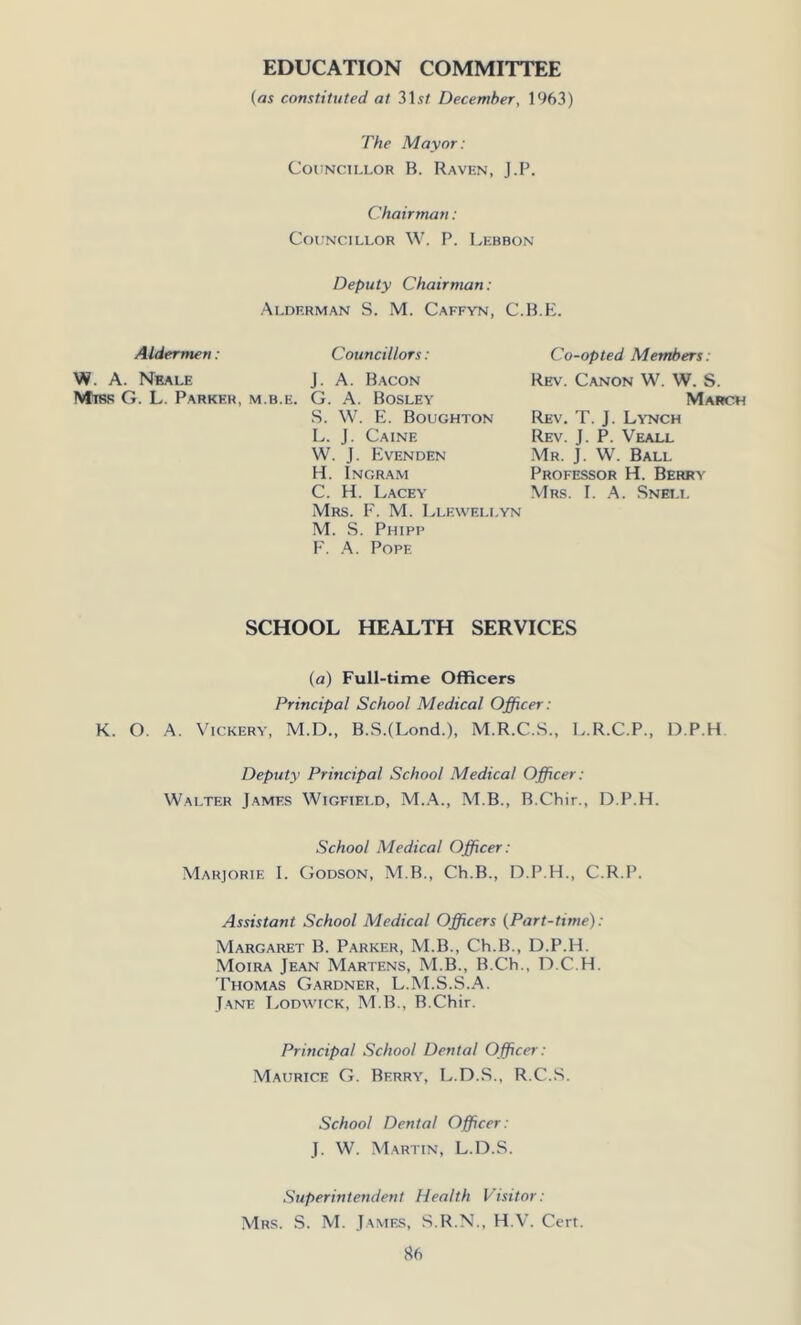 EDUCATION COMMITTEE (as constituted at 31.?/ December, 1963) The Mayor: Councillor B. Raven, J.P. Chairman: Councillor W. P. Lebbon Deputy Chairman: Alderman S. M. Caffyn, C.B.E. Aldermen: W. A. Neale Miss G. L. Parker, m.b.e. Councillors: J. A. Bacon G. A. Bosley S. W. E. Boughton L. J. Caine W. J. Evenden H. Ingram C. H. Lacey Mrs. F. M. Llewellyn M. S. Phipp F. A. Pope Co-opted Members: Rev. Canon W. W. S. March Rev. T. J. Lynch Rev. J. P. Veall Mr. J. W. Ball Professor H. Berry Mrs. I. A. Sneli. SCHOOL HEALTH SERVICES (a) Full-time Officers Principal School Medical Officer: K. O. A. Vickery, M.D., B.S.(Lond.), M.R.C.S., L.R.C.P., D.P.H Deputy Principal School Medical Officer: Walter James Wigfield, M.A., M.B., B.Chir., D.P.H. School Medical Officer: Marjorie I. Godson, M.B., Ch.B., D.P.H., C.R.P. Assistant School Medical Officers (Part-time): Margaret B. Parker, M.B., Ch.B., D.P.H. Moira Jean Martens, M.B., B.Ch., D.C.H. Thomas Gardner, L.M.S.S.A. Jane Lodwick, M.B., B.Chir. Principal School Dental Officer: Maurice G. Berry, L.D.S., R.C.S. School Dental Officer: J. W. Martin, L.D.S. Superintendent Health Visitor: Mrs. S. M. James, S.R.N., H.V. Cert.