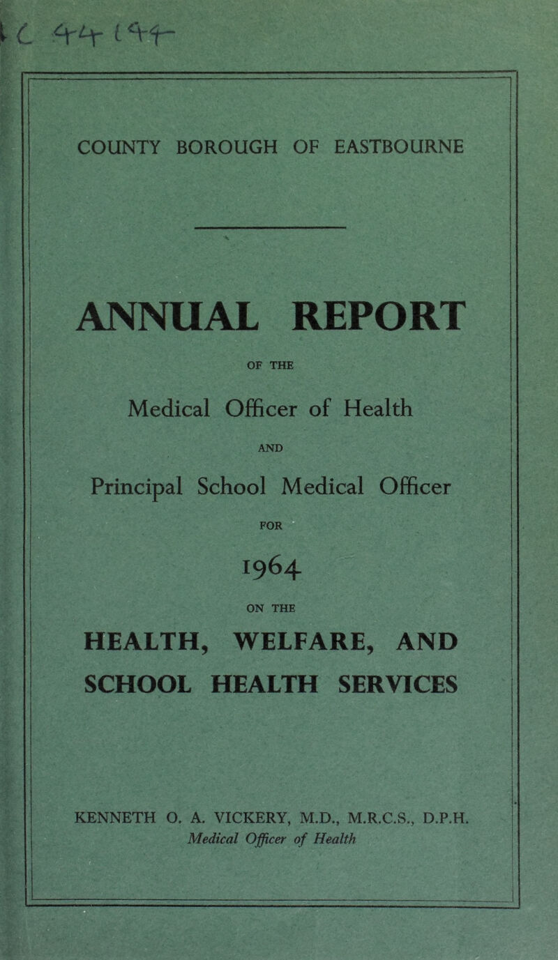 t c l COUNTY BOROUGH OF EASTBOURNE ANNUAL REPORT OF THE Medical Officer of Health AND Principal School Medical Officer FOR 1964 ON THE HEALTH, WELFARE, AND SCHOOL HEALTH SERVICES KENNETH O. A. VICKERY, M.D., M.R.C.S., D.P.H, Medical Officer of Health