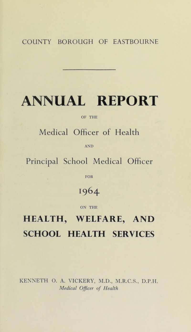 COUNTY BOROUGH OF EASTBOURNE ANNUAL REPORT OF THE Medical Officer of Health AND Principal School Medical Officer 1964 ON THE HEALTH, WELFARE, AND SCHOOL HEALTH SERVICES KENNETH 0. A. VICKERY, M.D., M.R.C.S., D.P.H. Medical Officer of Health