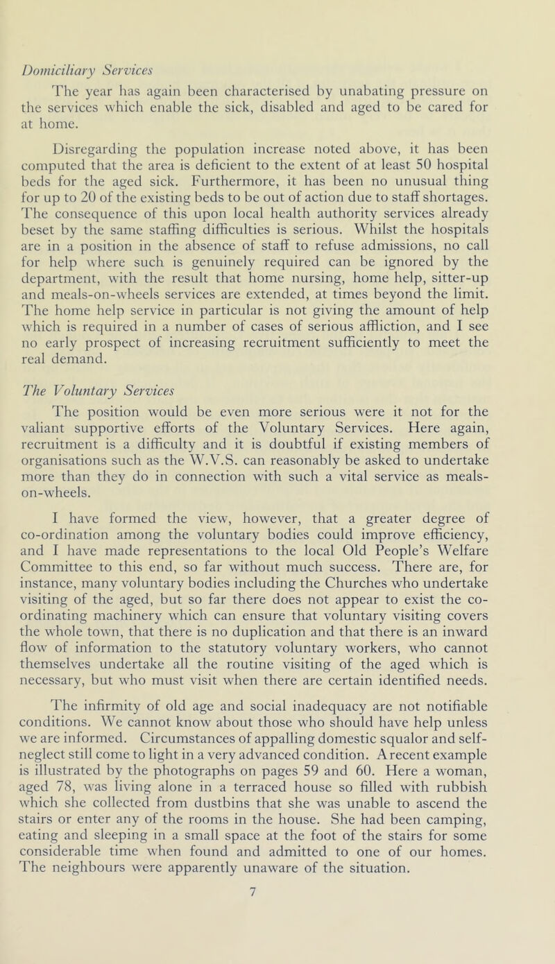 Domiciliary Services The year has again been characterised by unabating pressure on the services which enable the sick, disabled and aged to be cared for at home. Disregarding the population increase noted above, it has been computed that the area is deficient to the extent of at least 50 hospital beds for the aged sick. Furthermore, it has been no unusual thing for up to 20 of the existing beds to be out of action due to staff shortages. The consequence of this upon local health authority services already beset by the same staffing difficulties is serious. Whilst the hospitals are in a position in the absence of staff to refuse admissions, no call for help where such is genuinely required can be ignored by the department, with the result that home nursing, home help, sitter-up and meals-on-wfieels services are extended, at times beyond the limit. The home help service in particular is not giving the amount of help which is required in a number of cases of serious affliction, and I see no early prospect of increasing recruitment sufficiently to meet the real demand. The Voluntary Services The position would be even more serious were it not for the valiant supportive efforts of the Voluntary Services. Here again, recruitment is a difficulty and it is doubtful if existing members of organisations such as the W.V.S. can reasonably be asked to undertake more than they do in connection with such a vital service as meals- on-wheels. I have formed the view, however, that a greater degree of co-ordination among the voluntary bodies could improve efficiency, and I have made representations to the local Old People’s Welfare Committee to this end, so far without much success. There are, for instance, many voluntary bodies including the Churches who undertake visiting of the aged, but so far there does not appear to exist the co- ordinating machinery which can ensure that voluntary visiting covers the whole town, that there is no duplication and that there is an inward flow of information to the statutory voluntary workers, who cannot themselves undertake all the routine visiting of the aged which is necessary, but who must visit when there are certain identified needs. The infirmity of old age and social inadequacy are not notifiable conditions. We cannot know about those who should have help unless we are informed. Circumstances of appalling domestic squalor and self- neglect still come to light in a very advanced condition. Arecent example is illustrated by the photographs on pages 59 and 60. Here a woman, aged 78, was living alone in a terraced house so filled with rubbish which she collected from dustbins that she was unable to ascend the stairs or enter any of the rooms in the house. She had been camping, eating and sleeping in a small space at the foot of the stairs for some considerable time when found and admitted to one of our homes. The neighbours were apparently unaware of the situation.