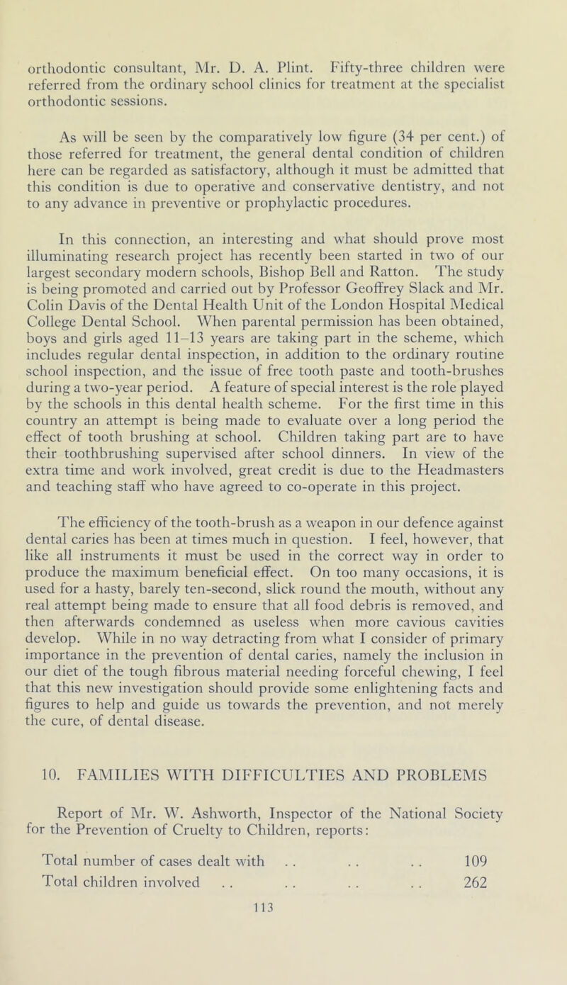 orthodontic consultant, Mr. D. A. Flint. Fifty-three children were referred from the ordinary school clinics for treatment at the specialist orthodontic sessions. As will be seen by the comparatively low figure (34 per cent.) of those referred for treatment, the general dental condition of children here can be regarded as satisfactory, although it must be admitted that this condition is due to operative and conservative dentistry, and not to any advance in preventive or prophylactic procedures. In this connection, an interesting and what should prove most illuminating research project has recently been started in two of our largest secondary modern schools, Bishop Bell and Ratton. The study is being promoted and carried out by Professor Geoffrey Slack and Mr. Colin Davis of the Dental Health Unit of the London Hospital Medical College Dental School. When parental permission has been obtained, boys and girls aged 11-13 years are taking part in the scheme, which includes regular dental inspection, in addition to the ordinary routine school inspection, and the issue of free tooth paste and tooth-brushes during a two-year period. A feature of special interest is the role played by the schools in this dental health scheme. For the first time in this country an attempt is being made to evaluate over a long period the effect of tooth brushing at school. Children taking part are to have their toothbrushing supervised after school dinners. In view of the extra time and work involved, great credit is due to the Headmasters and teaching staff who have agreed to co-operate in this project. The efficiency of the tooth-brush as a weapon in our defence against dental caries has been at times much in question. I feel, however, that like all instruments it must be used in the correct way in order to produce the maximum beneficial effect. On too many occasions, it is used for a hasty, barely ten-second, slick round the mouth, without any real attempt being made to ensure that all food debris is removed, and then afterwards condemned as useless when more cavious cavities develop. While in no way detracting from what I consider of primary importance in the prevention of dental caries, namely the inclusion in our diet of the tough fibrous material needing forceful chewing, I feel that this new investigation should provide some enlightening facts and figures to help and guide us towards the prevention, and not merely the cure, of dental disease. 10. FAMILIES WITH DIFFICULTIES AND PROBLEMS Report of Mr. W. Ashworth, Inspector of the National Society for the Prevention of Cruelty to Children, reports: Total number of cases dealt with Total children involved 113 109 262
