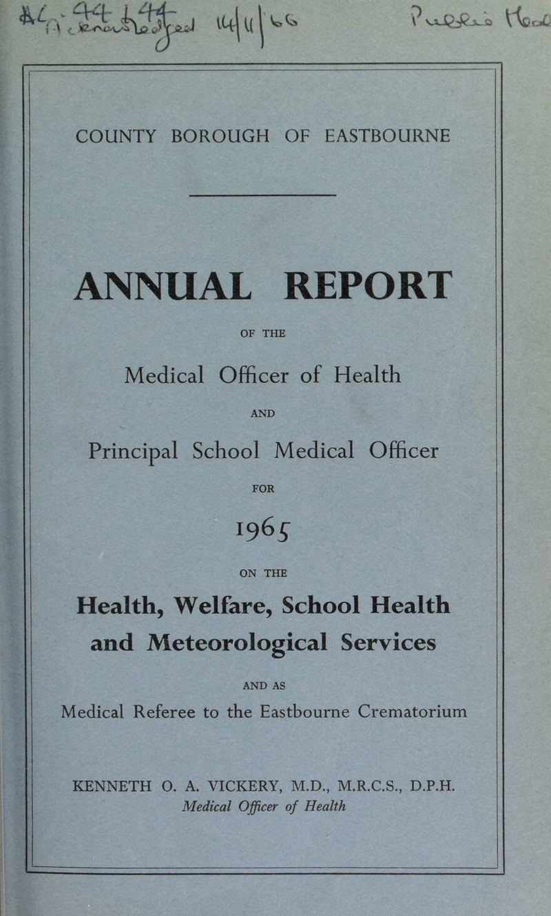 jL.a COUNTY BOROUGH OF EASTBOURNE ANNUAL REPORT OF THE Medical Officer of Health AND Principal School Medical Officer FOR 1965 ON THE Health, Welfare, School Health and Meteorological Services AND AS Medical Referee to the Eastbourne Crematorium KENNETH 0. A. VICKERY, M.D., M.R.C.S., D.P.H. Medical Officer of Health