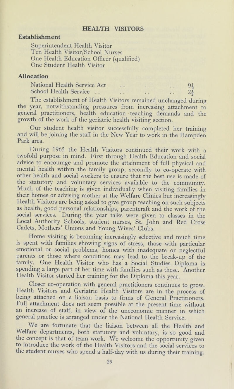 HEALTH VISITORS Establishment Superintendent Health Visitor Ten Health Visitor/School Nurses One Health Education Officer (qualified) One Student Health Visitor Allocation National Health Service Act .. .. .. 9| School Health Service . . . . . . . . 2-| The establishment of Health Visitors remained unchanged during the year, notwithstanding pressures from increasing attachment to general practitioners, health education teaching demands and the growth of the work of the geriatric health visiting section. Our student health visitor successfully completed her training and will be joining the staff in the New Year to work in the Hampden Park area. During 1965 the Health Visitors continued their work with a twofold purpose in mind. First through Health Education and social advice to encourage and promote the attainment of full physical and mental health within the family group, secondly to co-operate with other health and social workers to ensure that the best use is made of the statutory and voluntary services available to the community. Much of the teaching is given individually when visiting families in their homes or advising mother at the Welfare Clinics but increasingly Health Visitors are being asked to give group teaching on such subjects as health, good personal relationships, parentcraft and the work of the social services. During the year talks were given to classes in the Local Authority Schools, student nurses, St. John and Red Cross Cadets, Mothers’ Unions and Young Wives’ Clubs. Home visiting is becoming increasingly selective and much time is spent with families showing signs of stress, those with particular emotional or social problems, homes with inadequate or neglectful parents or those where conditions may lead to the break-up of the family. One Health Visitor who has a Social Studies Diploma is spending a large part of her time with families such as these. Another Health Visitor started her training for the Diploma this year. Closer co-operation with general practitioners continues to grow. Health Visitors and Geriatric Health Visitors are in the process of being attached on a liaison basis to firms of General Practitioners. Full attachment does not seem possible at the present time without an increase of staff, in view of the uneconomic manner in which general practice is arranged under the National Health Service. We are fortunate that the liaison between all the Health and Welfare departments, both statutory and voluntary, is so good and the concept is that of team work. We welcome the opportunity given to introduce the work of the Health Visitors and the social services to the student nurses who spend a half-day with us during their training.
