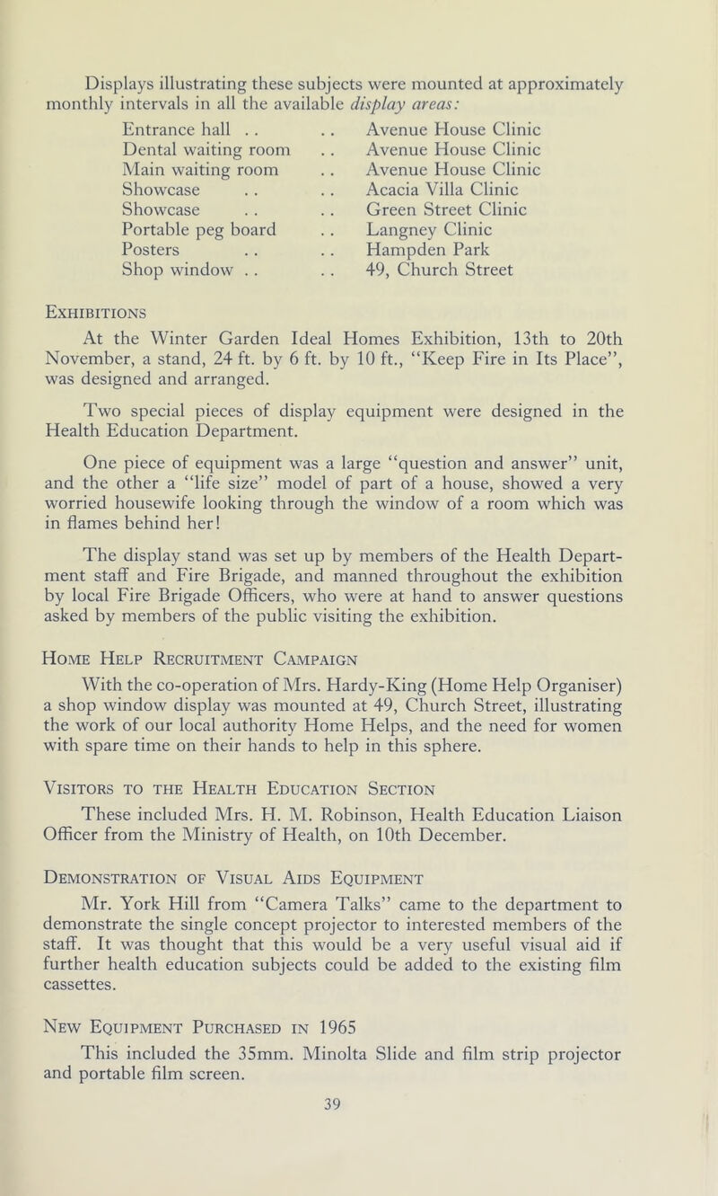 Displays illustrating these subjects were mounted at approximately monthly intervals in all the available display areas: Avenue House Clinic Avenue House Clinic Avenue House Clinic Acacia Villa Clinic Green Street Clinic Langney Clinic Hampden Park 49, Church Street Entrance hall .. Dental waiting room Main waiting room Showcase Showcase Portable peg board Posters Shop window . . Exhibitions At the Winter Garden Ideal Homes Exhibition, 13th to 20th November, a stand, 24 ft. by 6 ft. by 10 ft., “Keep Fire in Its Place”, was designed and arranged. Two special pieces of display equipment were designed in the Health Education Department. One piece of equipment was a large “question and answer” unit, and the other a “life size” model of part of a house, showed a very worried housewife looking through the window of a room which was in flames behind her! The display stand was set up by members of the Health Depart- ment staff and Fire Brigade, and manned throughout the exhibition by local Fire Brigade Officers, who were at hand to answer questions asked by members of the public visiting the exhibition. Home Help Recruitment Campaign With the co-operation of Mrs. Hardy-King (Home Help Organiser) a shop window display was mounted at 49, Church Street, illustrating the work of our local authority Home Helps, and the need for women with spare time on their hands to help in this sphere. Visitors to the Health Education Section These included Mrs. H. M. Robinson, Health Education Liaison Officer from the Ministry of Health, on 10th December. Demonstration of Visual Aids Equipment Mr. York Hill from “Camera Talks” came to the department to demonstrate the single concept projector to interested members of the staff. It was thought that this would be a very useful visual aid if further health education subjects could be added to the existing film cassettes. New Equipment Purchased in 1965 This included the 35mm. Minolta Slide and film strip projector and portable film screen.