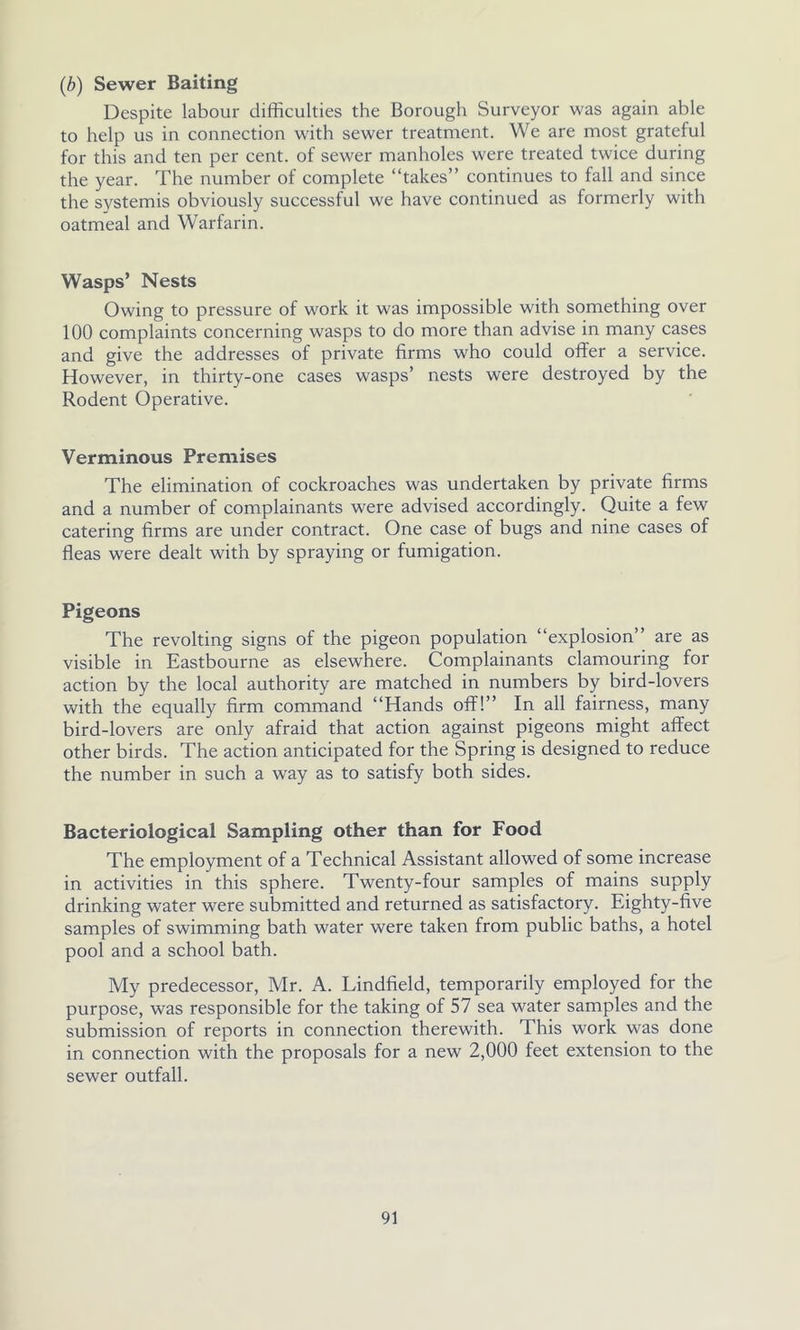 (b) Sewer Baiting Despite labour difficulties the Borough Surveyor was again able to help us in connection with sewer treatment. We are most grateful for this and ten per cent, of sewer manholes were treated twice during the year. The number of complete “takes” continues to fall and since the systemis obviously successful we have continued as formerly with oatmeal and Warfarin. Wasps’ Nests Owing to pressure of work it was impossible with something over 100 complaints concerning wasps to do more than advise in many cases and give the addresses of private firms who could offer a service. However, in thirty-one cases wasps’ nests were destroyed by the Rodent Operative. Verminous Premises The elimination of cockroaches was undertaken by private firms and a number of complainants were advised accordingly. Quite a few catering firms are under contract. One case of bugs and nine cases of fleas were dealt with by spraying or fumigation. Pigeons The revolting signs of the pigeon population “explosion” are as visible in Eastbourne as elsewhere. Complainants clamouring for action by the local authority are matched in numbers by bird-lovers with the equally firm command “Hands off!” In all fairness, many bird-lovers are only afraid that action against pigeons might affect other birds. The action anticipated for the Spring is designed to reduce the number in such a way as to satisfy both sides. Bacteriological Sampling other than for Food The employment of a Technical Assistant allowed of some increase in activities in this sphere. Twenty-four samples of mains supply drinking water were submitted and returned as satisfactory. Eighty-five samples of swimming bath water were taken from public baths, a hotel pool and a school bath. My predecessor, Mr. A. Lindfield, temporarily employed for the purpose, was responsible for the taking of 57 sea water samples and the submission of reports in connection therewith. This work was done in connection with the proposals for a new 2,000 feet extension to the sewer outfall.