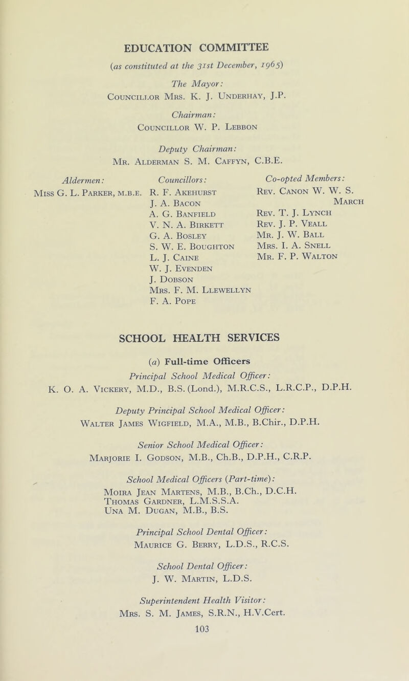 EDUCATION COMMITTEE (as constituted at the 31st December, 1965) The Mayor: Councillor Mrs. K. J. Underhay, J.P. Chairman: Councillor W. P. Lebbon Deputy Chairman: Mr. Alderman S. M. Caffyn, C.B.E. Aldermen: Miss G. L. Parker, m.b.e. Councillors: R. F. Akehurst J. A. Bacon A. G. Banfield V. N. A. Birkett G. A. Bosley S. W. E. Boughton L. J. Caine W. J. Evenden J. Dobson Mrs. F. M. Llewellyn F. A. Pope Co-opted Members: Rev. Canon W. W. S. March Rev. T. J. Lynch Rev. J. P. Veall Mr. J. W. Ball Mrs. I. A. Snell Mr. F. P. Walton SCHOOL HEALTH SERVICES (a) Full-time Officers Principal School Medical Officer: K. O. A. Vickery, M.D., B.S. (Lond.), M.R.C.S., L.R.C.P., D.P.H. Deputy Principal School Medical Officer: Walter James Wigfield, M.A., M.B., B.Chir., D.P.H. Senior School Medical Officer: Marjorie I. Godson, M.B., Ch.B., D.P.H., C.R.P. School Medical Officers (Part-time): Moira Jean Martens, M.B., B.Ch., D.C.H. Thomas Gardner, L.M.S.S.A. LTna M. Dugan, M.B., B.S. Principal School Dental Officer: Maurice G. Berry, L.D.S., R.C.S. School Dental Officer: J. W. Martin, L.D.S. Superintendent Health Visitor: Mrs. S. M. James, S.R.N., H.V.Cert.