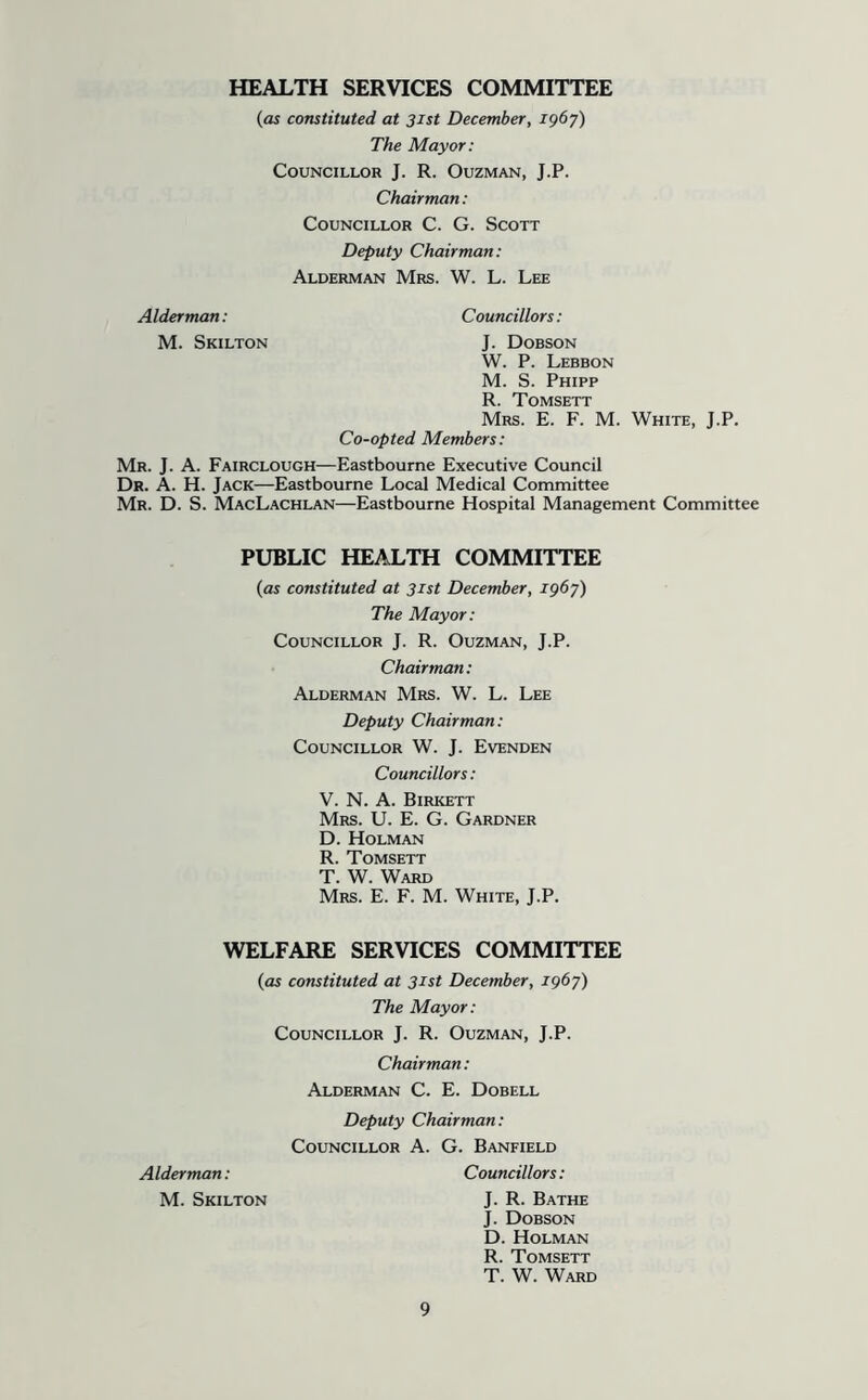 HEALTH SERVICES COMMITTEE {as constituted at 31st December, 1967) The Mayor: Councillor J. R. Ouzman, J.P. Chairman: Councillor C. G. Scott Deputy Chairman: Alderman Mrs. W. L. Lee Councillors: Alderman: M. Skilton J. Dobson W. P. Lebbon M. S. Phipp R. Tomsett Mrs. E. F. M. White, J.P, Co-opted Members: Mr. j. a. Fairclough—Eastbourne Executive Council Dr. a. H. Jack—Eastbourne Local Medical Committee Mr. D. S. MacLachlan—Eastbourne Hospital Management Committee PUBLIC HEALTH COMMITTEE {as constituted at 31st December, igby) The Mayor: Councillor J. R. Ouzman, J.P. Chairman: Alderman Mrs. W. L. Lee Deputy Chairman: Councillor W. J. Evenden Councillors: V. N. A. Birkett Mrs. U. E. G. Gardner D. Holman R. Tomsett T. W. Ward Mrs. E. F. M. White, J.P. WELFARE SERVICES COMMITTEE {as constituted at 31st December, igby) The Mayor: Councillor J. R. Ouzman, J.P. Chairman: Alderman C. E. Dobell Deputy Chairman: Councillor A. G. Banfield Alderman: M. Skilton Councillors: J. R. Bathe J. Dobson D. Holman R. Tomsett T. W. Ward