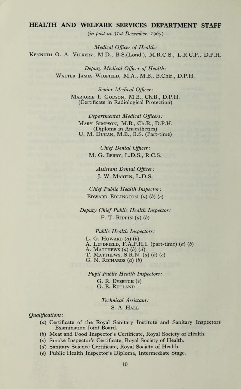 HEALTH AND WELFARE SERVICES DEPARTMENT STAFF (in post at 31st December, igby) Medical Officer of Health: Kenneth O. A. Vickery, M.D., B.S.(Lond.), M.R.C.S., L.R.C.P., D.P.H. Deputy Medical Officer of Health; Walter James Wigfield, M.A., M.B., B.Chir., D.P.H. Senior Medical Officer: Marjorie I. Godson, M.B., Ch.B., D.P.H. (Certificate in Radiological Protection) Departmental Medical Officers: Mary Simpson, M.B., Ch.B., D.P.H. (Diploma in Anaesthetics) U. M. Dugan, M.B., B.S. (Part-time) Chief Dental Officer; M. G. Berry, L.D.S., R.C.S. Assistant Dental Officer: J. W. Martin, L.D.S. Chief Public Health Inspector: Edward Eddington (a) (6) (c) Deputy Chief Public Health Inspector: F. T. Rippin (a) (b) Public Health Inspectors: L. G. Howard (a) (b) A. Lindfield, F.A.P.H.I. (part-time) (a) (b) A. Matthews (a) (b) (d) T. Matthews, S.R.N. (a) (b) (c) G. N. Richards (a) (b) Pupil Public Health Inspectors: G. R. Eysenck (e) G. E. Rutland Technical Assistant: S. A. Hall Qualifications: (a) Certificate of the Royal Sanitary Institute and Sanitary Inspectors Examination Joint Board. (b) Meat and Food Inspector’s Certificate, Royal Society of Health. (c) Smoke Inspector’s Certificate, Royal Society of Health. (d) Sanitary Science Certificate, Royal Society of Health. (e) Public Health Inspector’s Diploma, Intermediate Stage.