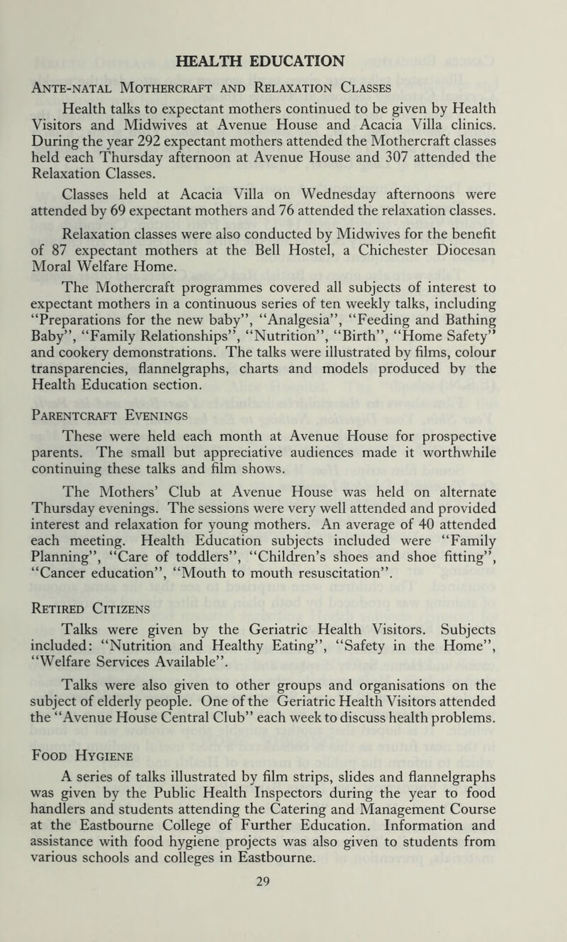 HEALTH EDUCATION Ante-natal Mothercraft and Relaxation Classes Health talks to expectant mothers continued to be given by Health Visitors and Midwives at Avenue House and Acacia Villa clinics. During the year 292 expectant mothers attended the Mothercraft classes held each Thursday afternoon at Avenue House and 307 attended the Relaxation Classes. Classes held at Acacia Villa on Wednesday afternoons were attended by 69 expectant mothers and 76 attended the relaxation classes. Relaxation classes were also conducted by Midwives for the benefit of 87 expectant mothers at the Bell Hostel, a Chichester Diocesan Moral Welfare Home. The Mothercraft programmes covered all subjects of interest to expectant mothers in a continuous series of ten weekly talks, including “Preparations for the new baby”, “Analgesia”, “Feeding and Bathing Baby”, “Family Relationships”, “Nutrition”, “Birth”, “Home Safety” and cookery demonstrations. The talks were illustrated by films, colour transparencies, flannelgraphs, charts and models produced by the Health Education section. Parentcraft Evenings These were held each month at Avenue House for prospective parents. The small but appreciative audiences made it worthwhile continuing these talks and film shows. The Mothers’ Club at Avenue House was held on alternate Thursday evenings. The sessions were very well attended and provided interest and relaxation for young mothers. An average of 40 attended each meeting. Health Education subjects included were “Family Planning”, “Care of toddlers”, “Children’s shoes and shoe fitting”, “Cancer education”, “Mouth to mouth resuscitation”. Retired Citizens Talks were given by the Geriatric Health Visitors. Subjects included: “Nutrition and Healthy Eating”, “Safety in the Home”, “Welfare Services Available”. Talks were also given to other groups and organisations on the subject of elderly people. One of the Geriatric Health Visitors attended the “Avenue House Central Club” each week to discuss health problems. Food Hygiene A series of talks illustrated by film strips, slides and flannelgraphs was given by the Public Health Inspectors during the year to food handlers and students attending the Catering and Management Course at the Eastbourne College of Further Education. Information and assistance with food hygiene projects was also given to students from various schools and colleges in Eastbourne.