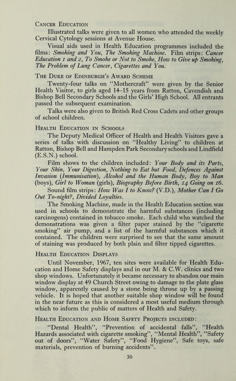 Cancer Education Illustrated talks were given to all women who attended the weekly Cervical Cytology sessions at Avenue House. Visual aids used in Health Education programmes included the films; Smoking and You, The Smoking Machine. Film strips: Cancer Education i and 2, To Smoke or Not to Smoke, How to Give up Smoking, The Problem of Lung Cancer, Cigarettes and You. The Duke of Edinburgh’s Award Scheme Twenty-four talks on “Mothercraft” were given by the Senior Health Visitor, to girls aged lT-15 years from Ratton, Cavendish and Bishop Bell Secondary Schools and the Girls’ High School. All entrants passed the subsequent examination. Talks were also given to British Red Cross Cadets and other groups of school children. Health Education in Schools The Deputy Medical Officer of Health and Health Visitors gave a series of talks with discussion on “Healthy Living” to children at Ratton, Bishop Bell and Hampden Park Secondary schools and Lindfield (E.S.N.) school. Film shows to the children included: Your Body and its Parts, Your Skin, Your Digestion, Nothing to Eat but Food, Defences Against Invasion {Immunisation), Alcohol and the Human Body, Boy to Man (boys). Girl to Woman (girls). Biography Before Birth, 14 Going on 16. Sound film strips: How Was I to Know? (V.D.), Mother Can I Go Out To-night?, Divided Loyalties. The Smoking Machine, made in the Health Education section was used in schools to demonstrate the harmful substances (including carcinogens) contained in tobacco smoke. Each child who watched the demonstrations was given a filter paper stained by the “cigarette smoking” air pump, and a list of the harmful substances which it contained. The children were surprised to see that the same amount of staining was produced by both plain and filter tipped cigarettes. Health Education Displays Until November, 1967, ten sites were available for Health Edu- cation and Home Safety displays and in our M. & C.W. clinics and two shop windows. Unfortunately it became necessary to abandon our main window display at 49 Church Street owing to damage to the plate glass window, apparently caused by a stone being throne up by a passing vehicle. It is hoped that another suitable shop window will be found in the near future as this is considered a most useful medium through which to inform the public of matters of Health and Safety. Health Education and Home Safety Projects included: “Dental Health”, “Prevention of accidental falls”, “Health Hazards associated with cigarette smoking”, “Mental Health”, “Safety out of doors”, “Water Safety”, “Food Hygiene”, Safe toys, safe materials, prevention of burning accidents”.