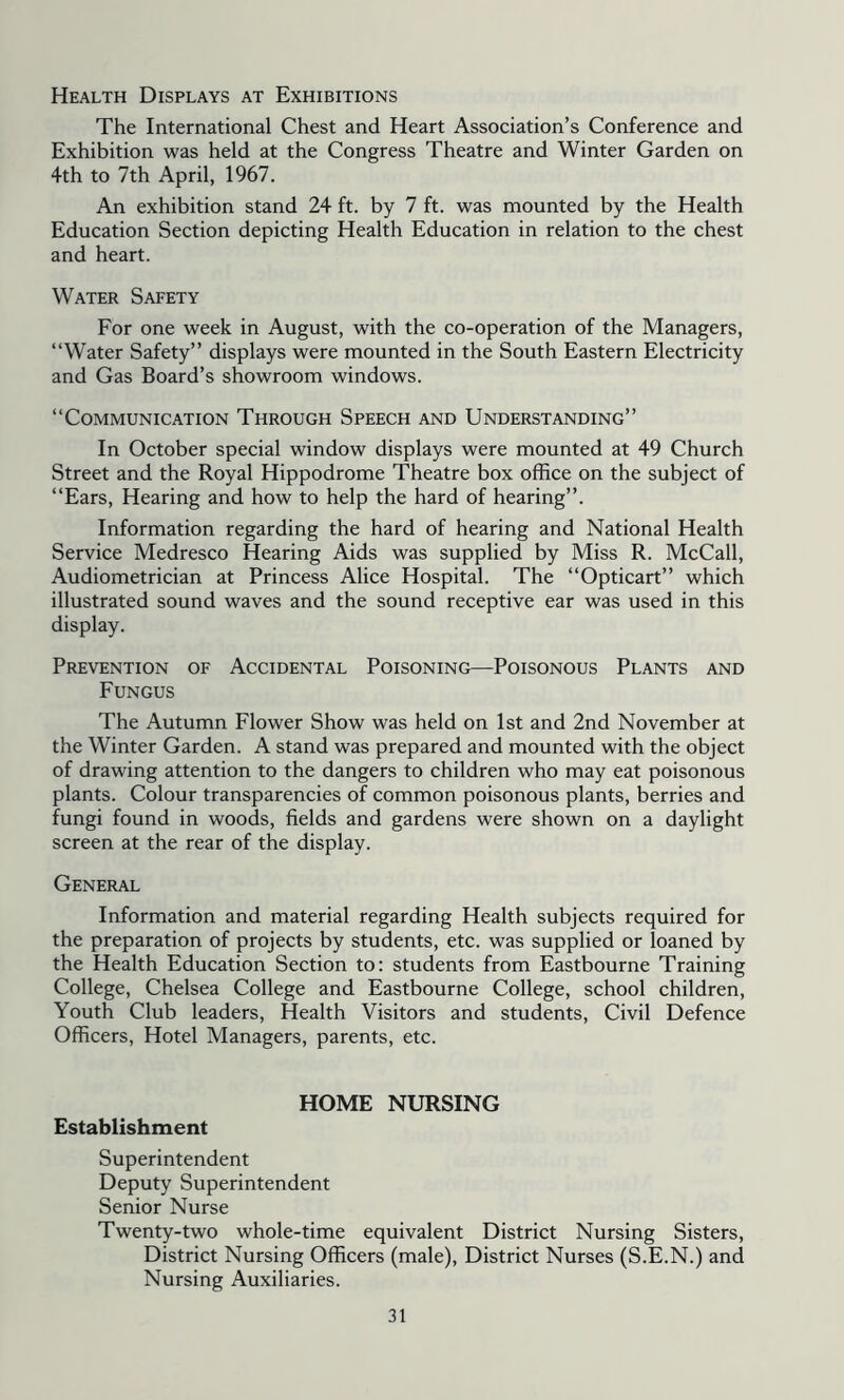 Health Displays at Exhibitions The International Chest and Heart Association’s Conference and Exhibition was held at the Congress Theatre and Winter Garden on 4th to 7th April, 1967. An exhibition stand 24 ft. by 7 ft. was mounted by the Health Education Section depicting Health Education in relation to the chest and heart. Water Safety For one week in August, with the co-operation of the Managers, “Water Safety” displays were mounted in the South Eastern Electricity and Gas Board’s showroom windows. “Communication Through Speech and Understanding” In October special window displays were mounted at 49 Church Street and the Royal Hippodrome Theatre box office on the subject of “Ears, Hearing and how to help the hard of hearing”. Information regarding the hard of hearing and National Health Service Medresco Hearing Aids was supplied by Miss R. McCall, Audiometrician at Princess Alice Hospital. The “Opticart” which illustrated sound waves and the sound receptive ear was used in this display. Prevention of Accidental Poisoning—Poisonous Plants and Fungus The Autumn Flower Show was held on 1st and 2nd November at the Winter Garden. A stand was prepared and mounted with the object of drawing attention to the dangers to children who may eat poisonous plants. Colour transparencies of common poisonous plants, berries and fungi found in woods, fields and gardens were shown on a daylight screen at the rear of the display. General Information and material regarding Health subjects required for the preparation of projects by students, etc. was supplied or loaned by the Health Education Section to: students from Eastbourne Training College, Chelsea College and Eastbourne College, school children. Youth Club leaders. Health Visitors and students. Civil Defence Officers, Hotel Managers, parents, etc. HOME NURSING Establishment Superintendent Deputy Superintendent Senior Nurse Twenty-two whole-time equivalent District Nursing Sisters, District Nursing Officers (male). District Nurses (S.E.N.) and Nursing Auxiliaries.