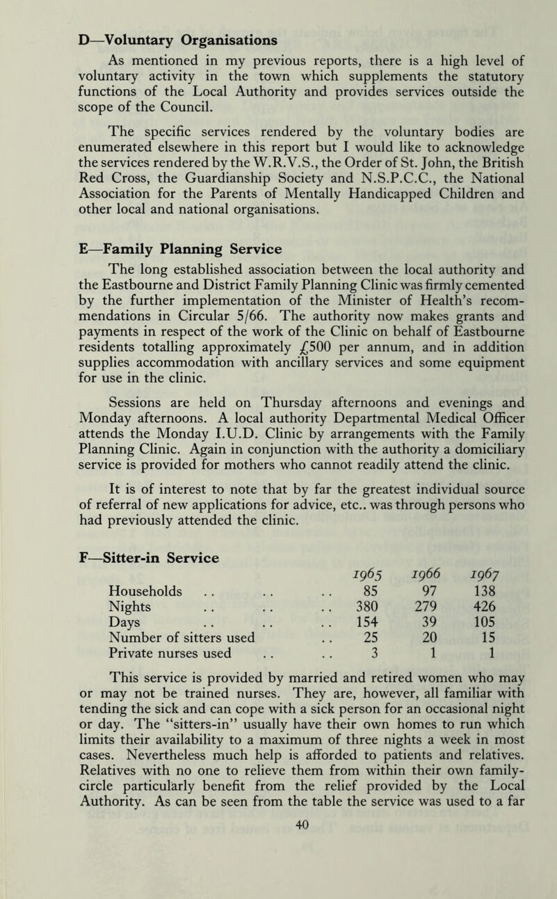 D—Voluntary Organisations As mentioned in my previous reports, there is a high level of voluntary activity in the town which supplements the statutory functions of the Local Authority and provides services outside the scope of the Council. The specific services rendered by the voluntary bodies are enumerated elsewhere in this report but I would like to acknowledge the services rendered by the W.R.V.S., the Order of St. John, the British Red Cross, the Guardianship Society and N.S.P.C.C., the National Association for the Parents of Mentally Handicapped Children and other local and national organisations. E—Family Planning Service The long established association between the local authority and the Eastbourne and District Family Planning Clinic was firmly cemented by the further implementation of the Minister of Health’s recom- mendations in Circular 5/66. The authority now makes grants and payments in respect of the work of the Clinic on behalf of Eastbourne residents totalling approximately £500 per annum, and in addition supplies accommodation with ancillary services and some equipment for use in the clinic. Sessions are held on Thursday afternoons and evenings and Monday afternoons. A local authority Departmental Medical Officer attends the Monday I.U.D. Clinic by arrangements with the Family Planning Clinic. Again in conjunction with the authority a domiciliary service is provided for mothers who cannot readily attend the clinic. It is of interest to note that by far the greatest individual source of referral of new applications for advice, etc., was through persons who had previously attended the clinic. F—Sitter-in Service 1965 ig66 1967 Households 85 97 138 Nights .. 380 279 426 Days 154 39 105 Number of sitters used 25 20 15 Private nurses used 3 1 1 This service is provided by married and retired women who may or may not be trained nurses. They are, however, all familiar with tending the sick and can cope with a sick person for an occasional night or day. The “sitters-in” usually have their own homes to run which limits their availability to a maximum of three nights a week in most cases. Nevertheless much help is afforded to patients and relatives. Relatives with no one to relieve them from within their own family- circle particularly benefit from the relief provided by the Local Authority. As can be seen from the table the service was used to a far