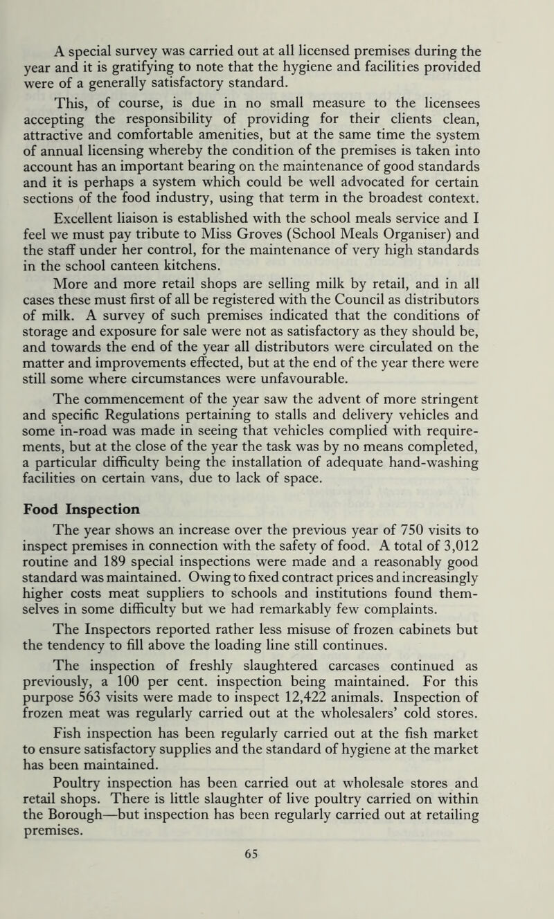 A special survey was carried out at all licensed premises during the year and it is gratifying to note that the hygiene and facilities provided were of a generally satisfactory standard. This, of course, is due in no small measure to the licensees accepting the responsibility of providing for their clients clean, attractive and comfortable amenities, but at the same time the system of annual licensing whereby the condition of the premises is taken into account has an important bearing on the maintenance of good standards and it is perhaps a system which could be well advocated for certain sections of the food industry, using that term in the broadest context. Excellent liaison is established with the school meals service and I feel we must pay tribute to Miss Groves (School Meals Organiser) and the staff under her control, for the maintenance of very high standards in the school canteen kitchens. More and more retail shops are selling milk by retail, and in all cases these must first of all be registered with the Council as distributors of milk. A survey of such premises indicated that the conditions of storage and exposure for sale were not as satisfactory as they should be, and towards the end of the year all distributors were circulated on the matter and improvements effected, but at the end of the year there were still some where circumstances were unfavourable. The commencement of the year saw the advent of more stringent and specific Regulations pertaining to stalls and delivery vehicles and some in-road was made in seeing that vehicles complied with require- ments, but at the close of the year the task was by no means completed, a particular difficulty being the installation of adequate hand-washing facilities on certain vans, due to lack of space. Food Inspection The year shows an increase over the previous year of 750 visits to inspect premises in connection with the safety of food. A total of 3,012 routine and 189 special inspections were made and a reasonably good standard was maintained. Owing to fixed contract prices and increasingly higher costs meat suppliers to schools and institutions found them- selves in some difficulty but we had remarkably few complaints. The Inspectors reported rather less misuse of frozen cabinets but the tendency to fill above the loading line still continues. The inspection of freshly slaughtered carcases continued as previously, a 100 per cent, inspection being maintained. For this purpose 563 visits were made to inspect 12,422 animals. Inspection of frozen meat was regularly carried out at the wholesalers’ cold stores. Fish inspection has been regularly carried out at the fish market to ensure satisfactory supplies and the standard of hygiene at the market has been maintained. Poultry inspection has been carried out at w'holesale stores and retail shops. There is little slaughter of live poultry carried on within the Borough—but inspection has been regularly carried out at retailing premises.